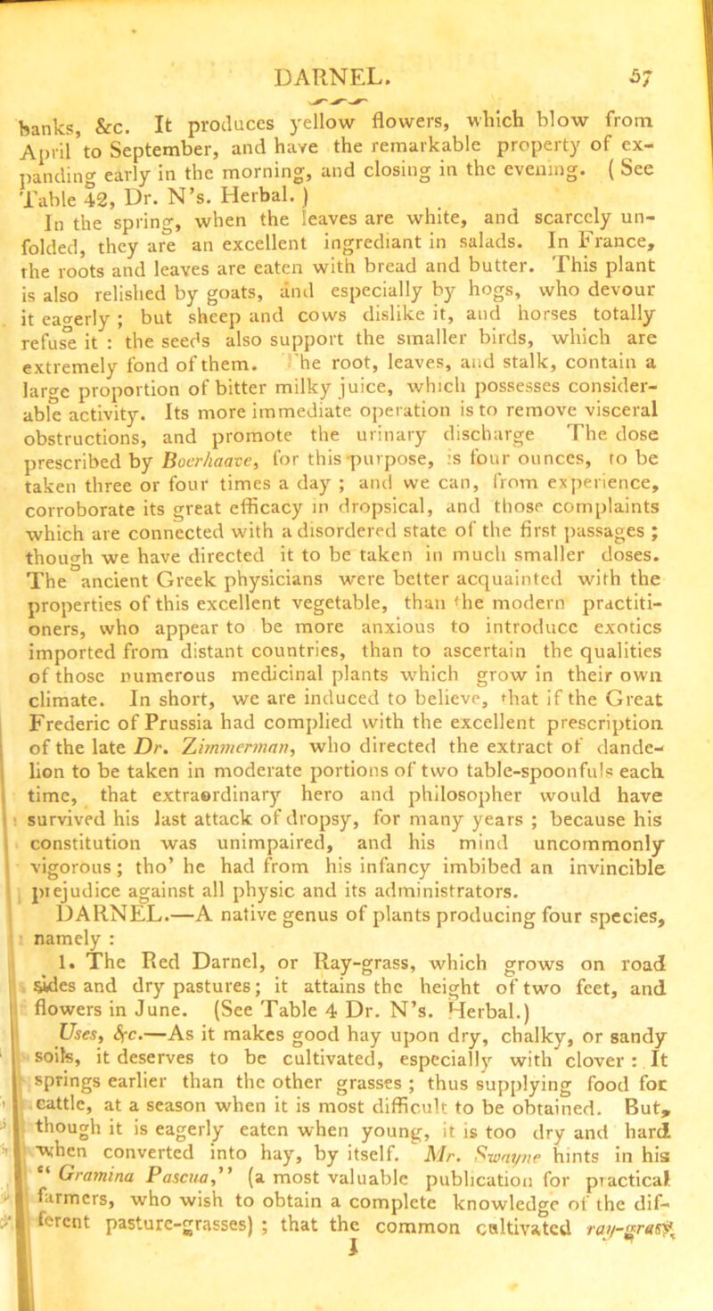 DARNEL. 5; banks, &c. It produces yellow flowers, which blow from April*to September, and have the remarkable property of ex- panding early in the morning, and closing in the evening. { See Table 42, Dr. N’s. Herbal. ) In the spring, when the leaves are white, and scarcely un- folded, they are an excellent ingrediant in salads. In France, the roots and leaves are eaten with bread and butter. This plant is also relished by goats, and especially by hogs, who devour it eagerly ; but sheep and cows dislike it, and horses totally refuse it : the seeds also support the smaller birds, which are extremely fond of them. he root, leaves, and stalk, contain a laro-e proportion of bitter milky juice, which possesses consider- able activity. Its more immediate operation is to remove visceral obstructions, and promote the urinary discharge The dose prescribed by Boer/iaave, for this purpose, :s four ounces, to be taken three or four times a day ; and we can, from experience, corroborate its great efficacy in dropsical, and those complaints which are connected with a disordered state of the first passages ; though we have directed it to be taken in much smaller doses. The ancient Greek physicians were better acquainted with the properties of this excellent vegetable, than the modern practiti- oners, who appear to be more anxious to introduce exotics imported from distant countries, than to ascertain the qualities of those numerous medicinal plants which grow in their own climate. In short, we are induced to believe, that if the Great Frederic of Prussia had complied with the excellent prescription of the late Dr. Zimmerman, who directed the extract of dande- lion to be taken in moderate portions of two table-spoonfuls each time, that extraordinary hero and philosopher would have survived his last attack of dropsy, for many years ; because his constitution was unimpaired, and his mind uncommonly vigorous; tho’ he had from his infancy imbibed an invincible piejudice against all physic and its administrators. DARNEL.—A native genus of plants producing four species, namely : 1. The Red Darnel, or Ilay-grass, which grows on road sides and dry pastures; it attains the height of two feet, and flowers in June. (See Table 4 Dr. N’s. Herbal.) Uses, Sfc.—As it makes good hay upon dry, chalky, or sandy soils, it deserves to be cultivated, especially with clover : It springs earlier than the other grasses ; thus supplying food foe cattle, at a season when it is most difficult to be obtained. But, though it is eagerly eaten when young, it is too dry and hard 1 -when converted into hay, by itself. Mr. Swat/ne hints in his: I “ Gramina Pascua,” (a most valuable publication for piactical 1 farmers, who wish to obtain a complete knowledge of the dif- I ferent pasture-grasses) ; that the common cultivated ra>/-raty