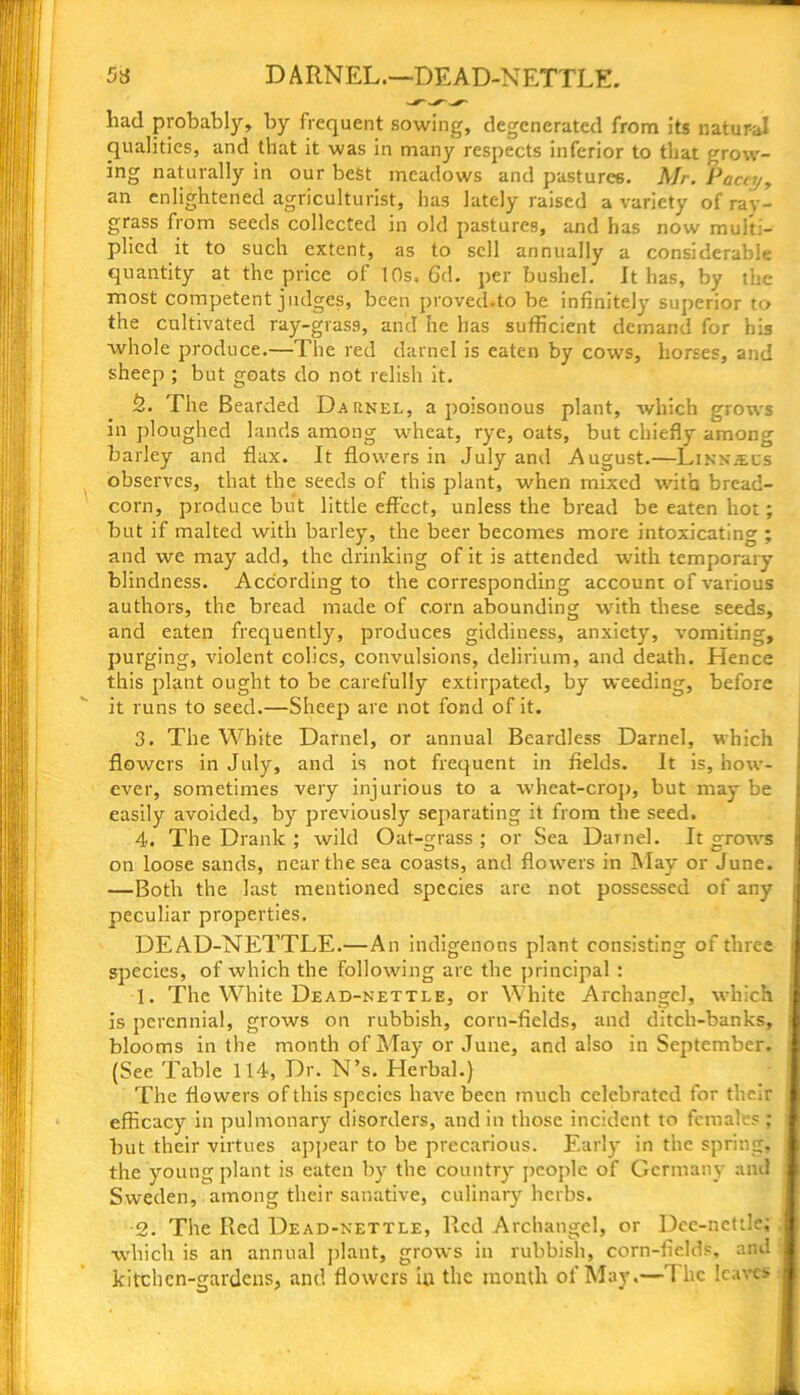 D ARNEL.—DEAD-NETTLE. had probably, by frequent sowing, degenerated from its natur-al qualities, and that it was in many respects inferior to that grow- ing naturally in our best meadows and pastures. Mr. Pacey, an enlightened agriculturist, has lately raised a variety of ray- grass from seeds collected in old pastures, and has now mult- plied it to such extent, as to sell annually a considerable quantity at the price of 10s. 6d. per bushel. It has, by the most competent judges, been proved.to be infinitely superior to the cultivated ray-gras9, and he has sufficient demand for his whole produce.—The red darnel is eaten by cows, horses, and sheep ; but goats do not relish it. 2. The Bearded Darnel, a poisonous plant, which grows in ploughed lands among wheat, rye, oats, but chiefly among barley and flax. It flowers in July and August.—Linn^cs observes, that the seeds of this plant, when mixed with bread- corn, produce but little effect, unless the bread be eaten hot; but if malted with barley, the beer becomes more intoxicating ; and we may add, the drinking of it is attended with temporary blindness. According to the corresponding account of various authors, the bread made of corn abounding with these seeds, and eaten frequently, produces giddiness, anxiety, vomiting, purging, violent colics, convulsions, delirium, and death. Hence this plant ought to be carefully extirpated, by weeding, before it runs to seed.—Sheep are not fond of it. 3. The White Darnel, or annual Beardless Darnel, which flowers in July, and is not frequent in fields. It is, how- ever, sometimes very injurious to a wheat-crop, but may be easily avoided, by previously separating it from the seed. 4. The Drank ; wild Oat-grass ; or Sea Darnel. It grows on loose sands, near the sea coasts, and flowers in May or June. —Both the last mentioned species are not possessed of any peculiar properties. DEAD-NETTLE.— An indigenous plant consisting of three species, of which the following are the principal : 1. The White Dead-nettle, or White Archangel, which is perennial, grows on rubbish, corn-fields, and ditch-banks, blooms in the month of May or June, and also in September. (See Table 114, Dr. N’s. Herbal.) The flowers of this species have been much celebrated for their efficacy in pulmonary disorders, and in those incident to females ; but their virtues appear to be precarious. Early in the spring, the young plant is eaten by the country people of Germany and Sweden, among their sanative, culinary herbs. 2. The Red Dead-nettle, Red Archangel, or Dee-nettle; which is an annual plant, grows in rubbish, corn-fields, and kitchen-gardens, and flowers in the month of May.— flic leaves