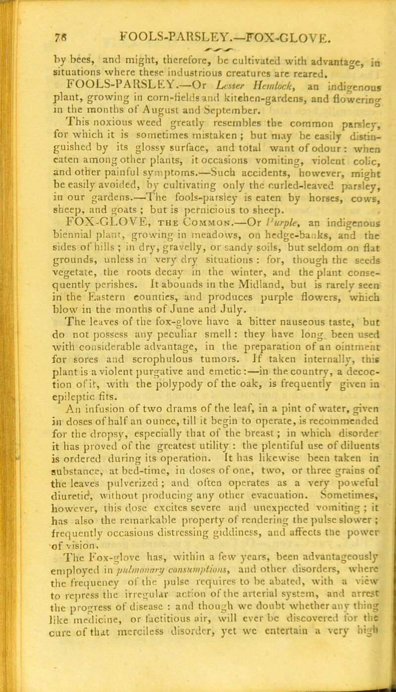 7* FOOLS-PARSLEY.—FOX-GLOVE. by bees, and might, therefore, be cultivated with advantage, in situations where these industrious creatures are reared. FOOLS-PARSLEY.—Or Leaser Hemlock, an indigenous plant, growing in corn-fields and kitchen-gardens, and flowering in the months of August and September. This noxious weed greatly resembles the common parsle, for which it is sometimes mistaken ; but may be easily distin- guished by its glossy surface, and total want of odour : when eaten among other plants, it occasions vomiting, violent colic, and other painful symptoms.—Such accidents, however, might be easily avoided, by cultivating only the curled-leaved parsley, in our gardens.—The fools-parsley is eaten by horses, cows, sheep, and goats ; but is pernicious to sheep. FOX-GLOVE, the Common.—Or I’urple, an indigenous biennial plant, growing in meadows, on hedge-banks, and the sides of hills ; in dry, gravelly, or sandy soils, but seldom on flat grounds, unless in very dry situations : for, though the seeds vegetate, the roots decay in the winter, and the plant conse- quently perishes. It abounds in the Midland, but is rarely seen in the Eastern counties, and produces purple flowers, which blow in the months of June and July. The leaves of the fox-°love have a bitter nauseous taste, but do not possess any peculiar smell : they have long been used with considerable advantage, in the preparation of an ointment for sores and scrophulous tumors. If taken internally, this plant is a violent purgative and emetic:—in the country, a decoc- tion of it, with the polypody of the oak, is frequently given in epileptic fits. An infusion of two drams of the leaf, in a pint of water, given in doses of half an ounce, till it begin to operate, is recommended for the dropsy, especially that of the breast ; in which disorder it has proved of the greatest utility : the plentiful use of diluents is ordered during its operation. It has likewise been taken in substance, at bed-time, in doses of one, two, or three grains of the leaves pulverized; and often operates as a very poweful diuretid, without producing any other evacuation. Sometimes, however, this dose excites severe and unexpected vomiting ; it has also the remarkable property of rendering the pulse slower ; frequently occasions distressing giddiness, and affects ttie power of vision. The Fox-glove has, within a few years, been advantageously employed in pulmonary consumptions, and other disorders, where the frequency of the pulse requires to be abated, with a view to repress the irregular action of the arterial system, and arrest the progress of disease : and though we doubt whether any thing like medicine, or factitious air, will ever be discovered for the cure of that merciless disorder, yet we entertain a very high