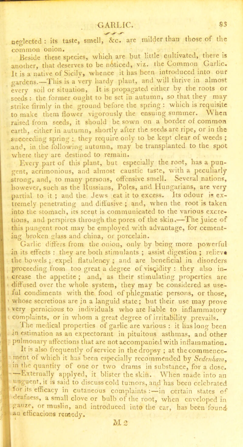 neglected : its taste, smell, &c. are milder than those of the D , common onion. Beside these species, which are but little cultivated, there is another, that deserves to be noticed, viz. the Common Garlic. It is a native of Sicily, whence it has been introduced into our wardens.—This is a very hardy plant, and will thrive in almost every soil or situation, It is propagated either by the roots or seeds : the former ought to be set in autumn, so that they may strike firmly in the ground before the spring : which is requisite to make them flower vigorously the ensuing summer. When raised from seeds, it should be sown on a border of common earth, either in autumn, shortly after the seeds are ripe, or in the succeeding spring they require only to be kept clear of weeds ; and, in the following autumn, may be transplanted to the spot where they are destined to remain. Every part of this plant, but especially the root, has a pun- gent, acrimonious, and almost caustic taste, with a peculiarly strong, and, to many persons, offensive smell. Several nations, however, such as the Russians, Poles, and Hungarians, are very partial to it ; and the Jews eat it to excess. Its odour is ex- tremely penetrating and diff usive ; and, when the root is taken into the stomach, its sceut is communicated to the various excre- tions, and perspires through the pores of the skin.—The juice of this pungent root may be employed with advantage, for cement- ing broken lass and china, or porcelain. Garlic differs from the onion, only by being more powerful in its effects : they are both stimulants ; assist digestion ; relieva the bowels ; expel flatulency; and are beneficial in disorders proceeding from too great a degree of viscidity: they also in- crease the appetite ; and, as their stimulating properties are diffused over the whole system, they may be considered as use- ful condiments with the food of phlegmatic persons, or those, whose secretions are in a languid state; but their use may prove very pernicious to individuals who are liable to inflammatory complaints, or in whom a great degree of irritability prevails. The medical properties of garlic arc various : it lias long been in estimation as an expectorant in pituitous asthmas, and other pulmonary affections that are not accompanied with inflammation. It is also frequently of service in the dropsy ; at the commence- ment of which it has been especially recommended by Sedmham, in the quantity of one or two drams in substance, for a dose. —Externally applyed, it blister the skirt. When made into an unguent, it is said to discuss cold tumors, and has been celebrated for its efficacy in cutaneous complaints :—in certain states of deafness, a small clove or bulb of the root, when enveloped in gauze, or muslin, and introduced into the car, has been found an eflicacions remedy. M2