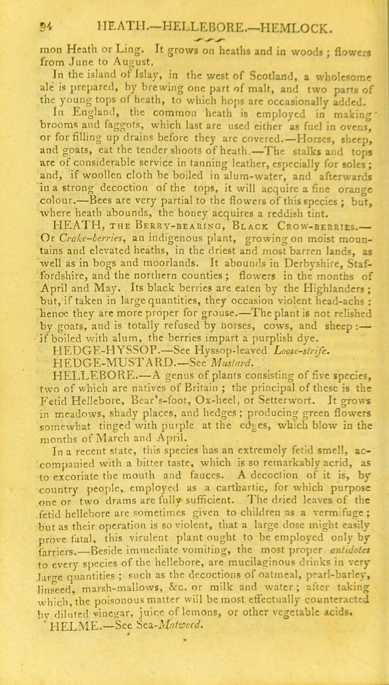 mon Heath or Ling. It grows on heaths and in woods ; flowers from June to August, In the island of Islay, in the west of Scotland, a wholesome ale is prepared, by brewing one part of malt, and two parts of the young tops of heath, to which hops are occasionally added. In England, the common heath is employed in making' brooms and faggots, which last arc used either as fuel in ovens, or for filling up drains before they arc covered.—Horses, sheep, and goats, eat the tender shoots of heath—The stalks and tops are of considerable service in tanning leather, especially for soles; and, if woollen cloth be boiled in alum-water, and afterwards in a strong decoction of the tops, it will acquire a fine orange colour.—Bees are very partial to the flowers of this species ; but, where heath abounds, the honey acquires a reddish tint. HEATH, the Berry-bearing, Black Crow-berries.— Or Crake-berries, an indigenous plant, growing on moist moun- tains and elevated heaths, in the driest and most barren lands, as well as in bogs and moorlands. It abounds in Derbyshire, Staf- fordshire, and the northern counties ; flowers in the months of April and May Its black berries are eaten by the Highlanders ; but, if taken in large quantities, they occasion violent head-achs : henoe they are more proper for grouse.—The plant is not relished by goats, and is totally refused by noi ses, cows, and sheep :— if boiled with alum, the berries impart a purplish dye. HEDGE-HYSSOP.—See Hyssop-leaved Loose-strife. HEDGE-MUSTARD—Sec Mustard. . HELLEBORE.—A genus of plants consisting of five species, two of which are natives of Britain ; the principal of these is the .Fetid Hellebore, Bear’s-foot, Ox-lieel, or Setterwort. It grows in meadows, shady places, and hedges ; producing green flowers somewhat tinged with purple at the edges, which blow in the months of March and April. In a recent state, this species has an extremely fetid smell, ac- companied with a bitter taste, which is so remarkably acrid, as to excoriate the mouth and fauces. A decoction of it is, by country people, employed as a carthartic, for which purpose one or two drams are fully sufficient. The dried leaves of the fetid hellebore are sometimes given to children as a vermifuge; but as their operation is so violent, that a large dose might easily prove fatal, this virulent plant ought to be employed only by farriers.—Beside immediate vomiting, the most proper antidotes to every species of the hellebore, are mucilaginous drinks in very Jar^e quantities ; such as the decoctions of oatmeal, pearl-barley, linseed, marsh-mallows, Src. or milk and water; after taking which, the poisonous matter will be most effectually counteracted bv diluted vinegar, juice of lemons, or other vegetable acids. ’ HELME.—See Sea-Mafvecd. 0