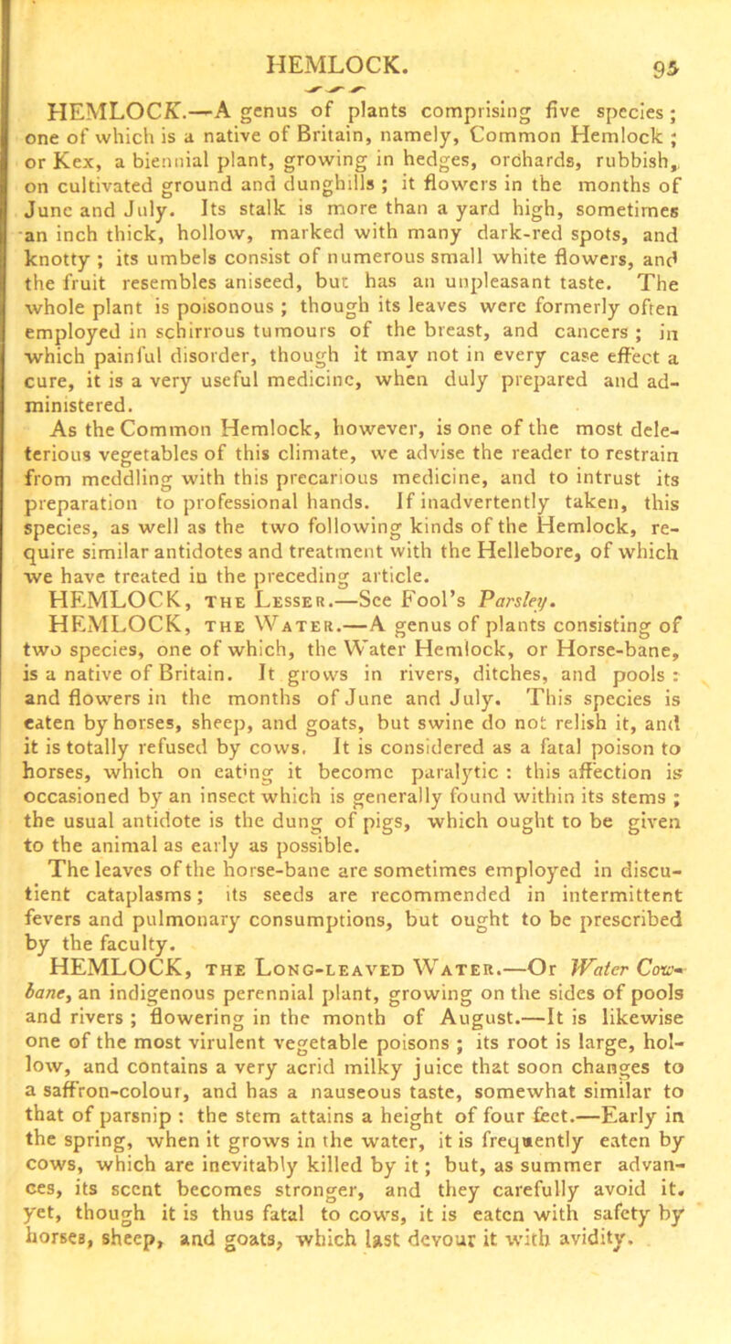 HEMLOCK.—A genus of plants comprising five species; one of which is a native of Britain, namely. Common Hemlock ; or Kex, a biennial plant, growing in hedges, orchards, rubbish,, on cultivated ground and dunghills ; it flowers in the months of June and July. Its stalk is more than a yard high, sometimes an inch thick, hollow, marked with many dark-red spots, and knotty ; its umbels consist of numerous small white flowers, and the fruit resembles aniseed, bur. has an unpleasant taste. The whole plant is poisonous ; though its leaves were formerly often employed in schirrous tumours of the breast, and cancers ; in which painful disorder, though it may not in every case effect a cure, it is a very useful medicine, when duly prepared and ad- ministered. As the Common Hemlock, however, is one of the most dele- terious vegetables of this climate, we advise the reader to restrain O ' , , , from meddling with this precarious medicine, and to intrust its preparation to professional hands. If inadvertently taken, this species, as well as the two following kinds of the Hemlock, re- quire similar antidotes and treatment with the Hellebore, of which we have treated in the preceding article. HEMLOCK, the Lesser.—See Fool’s Parsley. HEMLOCK, the Water.—A genus of plants consisting of two species, one of which, the Water Hemlock, or Horse-bane, is a native of Britain. It grows in rivers, ditches, and pools: and flowers in the months of June and July. This species is eaten by horses, sheep, and goats, but swine do not relish it, and it is totally refused by cows. It is considered as a fatal poison to horses, which on eatmg it become paralytic : this affection is occasioned by an insect which is generally found within its stems ; the usual antidote is the dung of pigs, which ought to be given to the animal as early as possible. The leaves of the horse-bane are sometimes employed in discu- tient cataplasms; its seeds are recommended in intermittent fevers and pulmonary consumptions, but ought to be prescribed by the faculty. HEMLOCK, the Long-leaved Water.—Or Water Cow- bane, an indigenous perennial plant, growing on the sides of pools and rivers ; flowering in the month of August.—It is likewise one of the most virulent vegetable poisons ; its root is large, hol- low, and contains a very acrid milky juice that soon changes to a saffron-colour, and has a nauseous taste, somewhat similar to that of parsnip : the stem attains a height of four feet.—Early in the spring, when it grows in the water, it is frequently eaten by cows, which are inevitably killed by it; but, as summer advan- ces, its scent becomes stronger, and they carefully avoid it. yet, though it is thus fatal to cows, it is eaten with safety by horses, sheep, and goats, which last devour it with avidity.