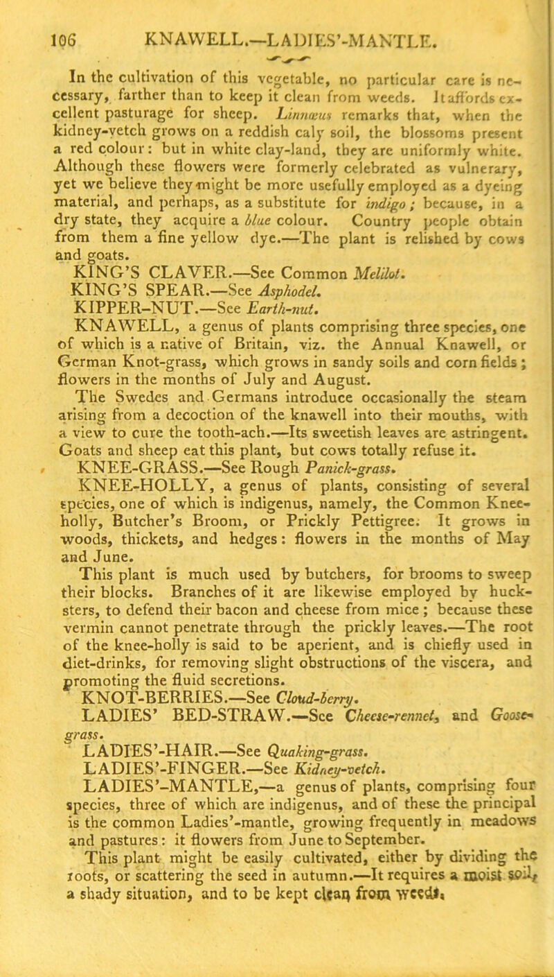 In the cultivation of this vegetable, no particular care is ne- cessary, farther than to keep it clean from weeds. Jtaflords ex- cellent pasturage for sheep. Linnxus remarks that, when the kidney-vetch grows on a reddish caly soil, the blossoms present a red colour: but in white clay-land, they arc uniformly white. Although these flowers were formerly celebrated as vulnerary, yet we believe they-might be more usefully employed as a dyeing material, and perhaps, as a substitute for indigo; because, in a dry state, they acquire a blue colour. Country people obtain from them a fine yellow dye.—The plant is relished by cows and goats. KING’S CLAVER.—See Common Melilot. KING’S SPEAR.—See Asphodel. KIPPER—NUT.—See Earth-nut. KNAWELL, a genus of plants comprising three species, one of which is a native of Britain, viz. the Annual Knawell, or German Knot-grass, which grows in sandy soils and corn fields ; flowers in the months of July and August. The Swedes and Germans introduce occasionally the steam arising from a decoction of the knawell into their mouths, with a view to cure the tooth-ach.—Its sweetish leaves are astringent. Goats and sheep eat this plant, but cows totally refuse it. KNEE-GRASS.—-See Rough Panick-grass. KNEE-HOLLY, a genus of plants, consisting of several spt'cies, one of which is indigenus, namely, the Common Knee- holly, Butcher’s Broom, or Prickly Pettigree. It grows in woods, thickets, and hedges: flowers in the months of May and June. This plant is much used by butchers, for brooms to sweep their blocks. Branches of it are likewise employed by huck- sters, to defend their bacon and cheese from mice; because these vermin cannot penetrate through the prickly leaves.—The root of the knee-holly is said to be aperient, and is chiefly used in diet-drinks, for removing slight obstructions of the viscera, and promoting the fluid secretions. KNOT-BERRIES.—See Cloud-berry. LADIES’ BED-STRAW.—See Cheese-rennet, and Goose- grass. LADIES’-HAIR.—See Quaking-grass. LADIES’-FINGER.—See Kidney-vetch. LADIES’-MANTLE,—a genus of plants, comprising four species, three of which are indigenus, and of these the principal is the common Ladies’-mantle, growing frequently in meadows and pastures: it flowers from June to September. This plant might be easily cultivated, either by dividing the roots, or scattering the seed in autumn.—It requires a moist SO-v a shady situation, and to be kept clean from wcedl»