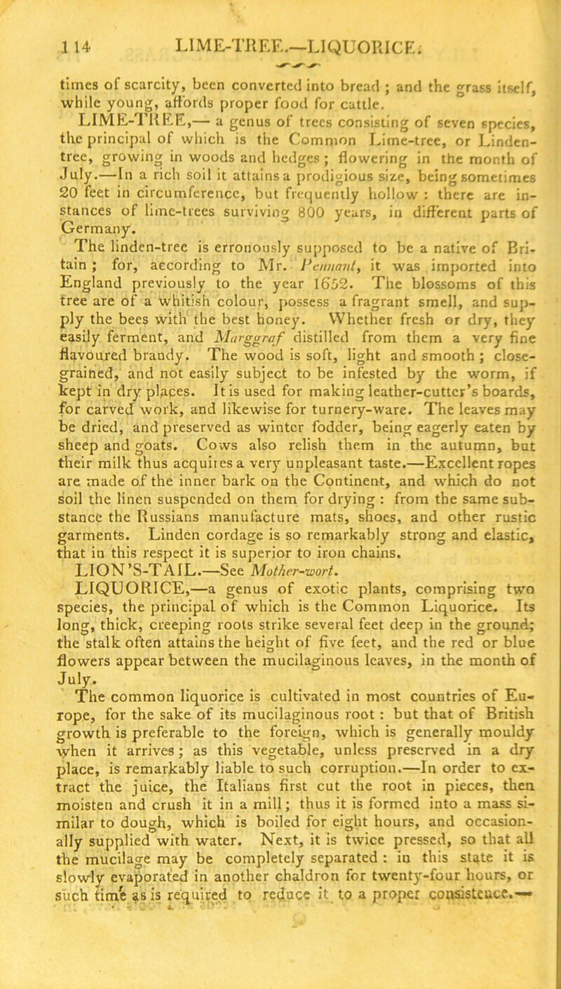 LIME-TREE.—LIQUORIC E. .1 14 times of scarcity, been converted into bread ; and the grass itself, while young, affords proper food for cattle. LIME-TREE,— a genus of trees consisting of seven species, the principal of which is the Common Lime-tree, or Linden- tree, growing in woods and hedges ; flowering in the month of July.—In a rich soil it attains a prodigious size, being sometimes 20 feet in circumference, but frequently hollow : there are in- stances of lime-trees surviving 800 years, in different parts of Germany. The linden-tree is erronously supposed to be a native of Bri- tain ; for, according to Mr. Pennant, it was imported into England previously to the year 1652. The blossoms of this tree are of a whitish colour, possess a fragrant smell, and sup- ply the bees with the best honey. Whether fresh or dry, they easily ferment, and Marggraf distilled from them a very fine flavoured brandy. The wood is soft, light and smooth ; close- grained, and not easily subject to be infested by the worm, if kept in dry places. It is used for making leather-cutter’s boards, for carved work, and likewise for turnery-ware. The leaves may be dried, and preserved as winter fodder, being eagerly eaten by sheep and goats. Cows also relish them in the autumn, but their milk thus acquires a very unpleasant taste.—Excellent ropes are made of the inner bark on the Continent, and which do not soil the linen suspended on them for drying : from the same sub- stance the Russians manufacture mats, shoes, and other rustic garments. Linden cordage is so remarkably strong and elastic, that in this respect it is superior to iron chains. LION’S-TAIL.—See Mother-wort. LIQUORICE,—a genus of exotic plants, comprising two species, the principal of which is the Common Liquorice. Its long, thick, creeping roots strike several feet deep in the ground; the stalk often attains the height of five feet, and the red or blue flowers appear between the mucilaginous leaves, in the month of July. The common liquorice is cultivated in most countries of Eu- rope, for the sake of its mucilaginous root : but that of British growth is preferable to the foreign, which is generally mouldy when it arrives; as this vegetable, unless preserved in a dry place, is remarkably liable to such corruption.—In order to ex- tract the juice, the Italians first cut the root in pieces, then moisten and crush it in a mill; thus it is formed into a mass si- milar to dough, which is boiled for eight hours, and occasion- ally supplied with water. Next, it is twice pressed, so that all the mucilage may be completely separated : iu this state it is slowly evaporated in another chaldron for twenty-four hours, or such timfe as is required to reduce it to a proper consistence.—•