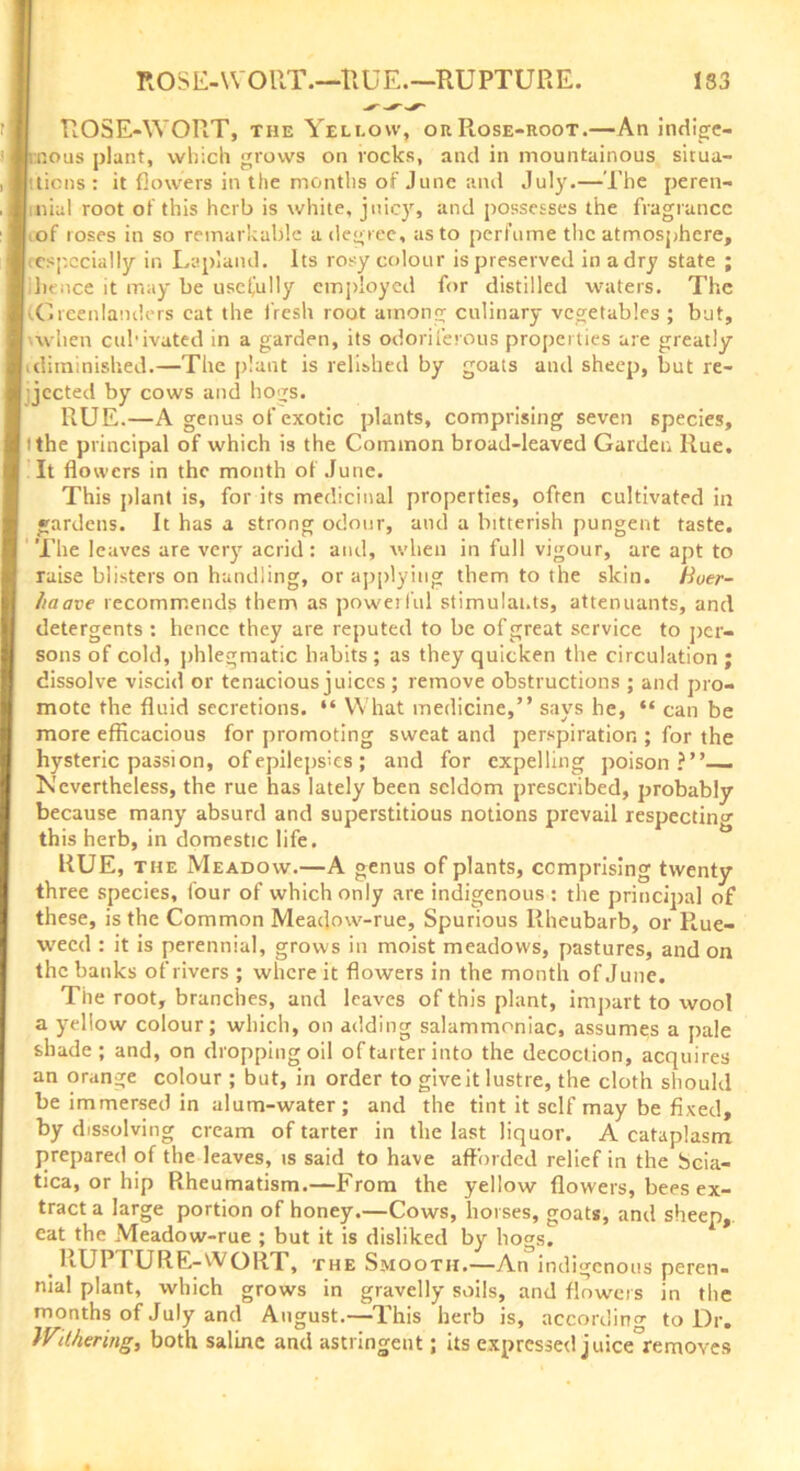ROSE-WORT, the Yellow, or Piose-root.—An indige- nous plant, which grows on rocks, and in mountainous situa- Itticns : it flowers in the months of June and July.— The peren- | nial root of this herb is white, juicy, and possesses the fragrance iof roses in so remarkable a degree, as to perfume the atmosphere, especially in Lapland. Its rosy colour is preserved in a dry state ; I hence it may be usefully employed for distilled waters. The [(Greenlanders cat the fresh root among culinary vegetables ; but, 'when cul’ivated in a garden, its odoriferous properties are greatly I (diminished.—The plant is relished by goats and sheep, but re- | jected by cows and hogs. RUE.—A genus of exotic plants, comprising seven species, I tthe principal of which is the Common broad-leaved Garden Rue. It flowers in the month of June. This plant is, for its medicinal properties, often cultivated in gardens. It has a strong odour, and a bitterish pungent taste. The leaves are very acrid : and, when in full vigour, are apt to raise blisters on handling, or applying them to the skin. Huer- haave recommends them as powerful stimulants, attenuants, and detergents : hence they are reputed to be of great service to per- sons of cold, phlegmatic habits ; as they quicken the circulation ; dissolve viscid or tenacious juices; remove obstructions ; and pro- mote the fluid secretions. “ What medicine,” says he, “ can be more efficacious for promoting sweat and perspiration ; for the hysteric passion, of epilepsies ; and for expelling poison?”— Kcvertheless, the rue has lately been seldom prescribed, probably because many absurd and superstitious notions prevail respecting this herb, in domestic life. RUE, the Meadow.—A genus of plants, comprising twenty three species, four of which only are indigenous : the principal of these, is the Common Meadow-rue, Spurious Rheubarb, or R.ue- vvecd : it is perennial, grows in moist meadows, pastures, and on the banks of rivers ; where it flowers in the month of June. The root, branches, and leaves of this plant, impart to wool a yellow colour; which, on adding salammoniac, assumes a pale shade; and, on dropping oil of tarter into the decoction, acquires an orange colour ; but, in order to give it lustre, the cloth should be immersed in alum-water; and the tint it self may be fixed, by dissolving cream of tarter in the last liquor. A cataplasm prepared of the leaves, is said to have afforded relief in the Scia- tica, or hip Rheumatism.—From the yellow flowers, bees ex- tract a large portion of honey.—Cows, horses, goats, and sheep,, eat the Meadow-rue ; but it is disliked by hogs. RUPTURE-WORT, the Smooth.—An indigenous peren- nial plant, which grows in gravelly soils, and flowers in the months of July and August.—This herb is, according to Dr. IV\lfaring, both saline and astringent; Us expressed juice°removes