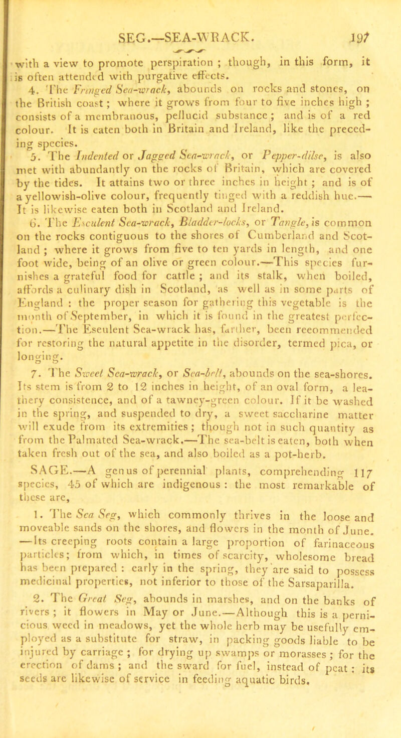 SEG.—SEA-WRACK. J9? with a view to promote perspiration ; though, in this form, it is often attended with purgative effects. 4. The Fringed Sea-wrack, abounds on rocks and stones, on the British coast; where it grows from four to five inches high ; consists of a membranous, pellucid substance ; and is of a red colour. It is eaten both in Britain and Ireland, like the preced- ing species. 5. The Indented or Jagged Sea-wrack, or Pepper-dilsc, is also met with abundantly on the rocks of Britain, which are covered by the tides. It attains two or three inches in height ; and is of a yellowish-olive colour, frequently tinged with a reddish hue.— It is likewise eaten both in Scotland and Ireland. (5. The Esculent Sea-wrack, Bladder-locks, or Tangle, is common on the rocks contiguous to the shores of Cumberland and Scot- land ; where it grows from five to ten yards in length, and one foot wide, being of an olive or green colour.—This species fur- nishes a grateful food for cattle ; and its stalk, when boiled, affords a culinary dish in Scotland, as well as in some parts of England : the proper season for gathering this vegetable is the month of September, in which it is found in the greatest perfec- tion.—The Eseulent Sea-wrack has, farther, been reeommended for restoring the natural appetite in the disorder, termed pica, or longing. O O 7. The Street Sea-wrack, or Sea-belt, abounds on the sea-shores. Its stem is from 2 to 12 inches in height, of an oval form, a lea- thery consistence, and of a tawney-grqen colour. If it be washed in the spring, and suspended to dry, a sweet saccharine matter will exude from its extremities; though not in such quantity as from thePalmated Sea-wrack.—The sea-belt is eaten, both when taken fresh out of the sea, and also boiled as a pot-herb. SAGE.—A genus of perennial plants, comprehending 117 species, 45 of which are indigenous : the most remarkable of these are, 1. The Sea Seg, which commonly thrives in the loose and moveable sands on the shores, and flowers in the month of June. — Its creeping roots contain a large proportion of farinaceous particles; from which, in times of scarcity, wholesome bread has been piepared : early in the spring, they are said to possess medicinal properties, not inferior to those of the Sarsaparilla. 2. The Great Seg, abounds in marshes, and on the banks of rivers; it flowers in Mayor June.—Although this is a perni- cious weed in meadows, yet the whole herb may be usefully em- ployed as a substitute for straw, in packing goods liable to be injured by carriage ; for drying up swamps or morasses; for the erection of dams ; and the sward for fuel, instead of peat : its seeds are likewise of service in feeding aquatic birds.