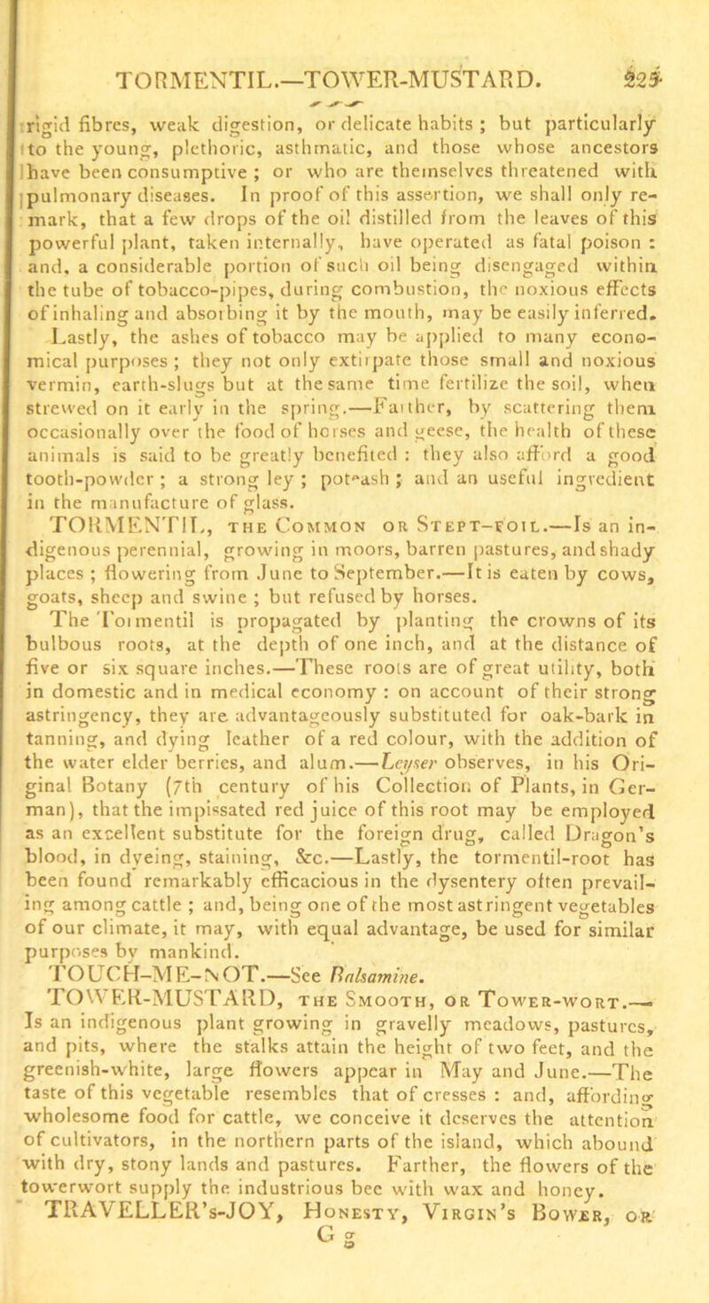 TORMENTIL.—TOWER-MUSTARD. £2 3- rigid fibres, weak digestion, or delicate habits ; but particularly to the young, plethoric, asthmatic, and those whose ancestors have been consumptive ; or who are themselves threatened with pulmonary diseases. In proof of this assertion, we shall only re- mark, that a few drops of the oil distilled from the leaves of this powerful plant, taken internally, have operated as fatal poison : and, a considerable portion of such oil being disengaged within, the tube of tobacco-pipes, during combustion, the noxious effects of inhaling and absoibing it by the mouth, may be easily inferred. Lastly, the ashes of tobacco may be applied to many econo- mical purposes; they not only extiipate those small and noxious vermin, earth-slugs but at thesame time fertilize the soil, when strewed on it early in the spring.—Faither, by scattering them occasionally over the food of horses and geese, the health of these animals is said to be greatly benefited : they also afford a good tooth-powder ; a strong ley ; pot^ash ; and an useful ingredient in the manufacture of glass. TORMENTIL, the Common or Stept-foil.—Is an in- digenous perennial, growing in moors, barren pastures, and shady places ; flowering from June to September.—It is eaten by cows, goats, sheep and swine ; but refused by horses. The Toi mentil is propagated by planting the crowns of its bulbous roots, at the depth of one inch, and at the distance of five or six square inches.—These roots are of great utility, both in domestic and in medical economy : on account of their strong astringency, they are advantageously substituted for oak-bark in tanning, and dying leather of a red colour, with the addition of the water elder berries, and alum.— Let/ser observes, in his Ori- ginal Botany (7th century of his Collection of Plants, in Ger- man), that the impissated red juice of this root may be employed as an excellent substitute for the foreign drug, called Dragon’s blood, in dyeing, staining, &c.—Lastly, the tormentil-root has been found remarkably efficacious in the dysentery often prevail- ing among cattle ; and, being one of the most astringent vegetables of our climate, it may, with equal advantage, be used for similar purposes by mankind. TO uCH—M E- N OT.—See Bnlsamine. TOWER-MUSTARD, the Smooth, or Tower-wort.— Is an indigenous plant growing in gravelly meadows, pastures, and pits, where the stalks attain the height of two feet, and the greenish-white, large flowers appear in May and June.—The taste of this vegetable resembles that of cresses : and, affordin'* wholesome food for cattle, we conceive it deserves the attention of cultivators, in the northern parts of the island, which abound with dry, stony lands and pastures. Farther, the flowers of the towerwort supply the industrious bee with wax and honey. TRAVELLER’s-JOY, Honesty, Virgin’s Bovver, or