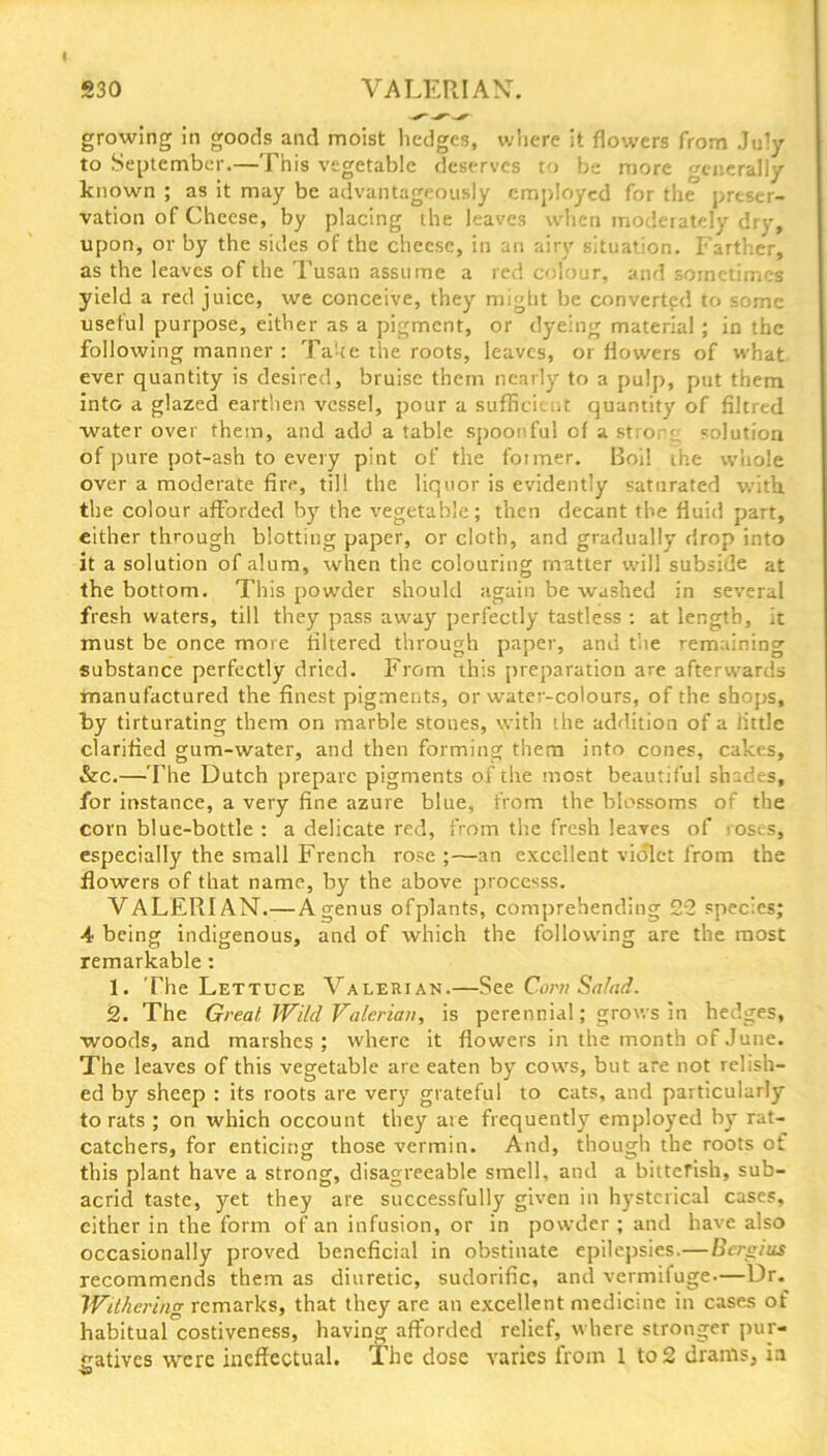 530 VALERIAN. growing in goods and moist hedges, where it flowers from July to September.—This vegetable deserves to be more generally known ; as it may be advantageously employed for the preser- vation of Cheese, by placing the leaves when moderately dry, upon, or by the sides of the cheese, in an airy situation. Farther, as the leaves of the Tusan assume a red colour, and sometimes yield a red juice, we conceive, they might be converted to some useful purpose, either as a pigment, or dyeing material ; in the following manner : Take the roots, leaves, or flowers of what ever quantity is desired, bruise them nearly to a pulp, put them into a glazed earthen vessel, pour a sufficient quantity of filtred water over them, and add a table spoonful of a strong solution of pure pot-ash to every pint of the former. Boil the whole over a moderate fire, till the liquor is evidently saturated with, the colour afforded by the vegetable; then decant the fluid part, either through blotting paper, or cloth, and gradually drop into it a solution of alum, when the colouring matter will subside at the bottom. This powder should again be washed in several fresh waters, till they pass away perfectly tastless : at length, it must be once more filtered through paper, and the remaining substance perfectly dried. From this preparation are afterwards manufactured the finest pigments, or water-colours, of the shops, by tirturating them on marble stones, with the addition of a little clarified gum-water, and then forming them into cones, cakes, &c.—The Dutch prepare pigments of the most beautiful shades, for instance, a very fine azure blue, from the blossoms of the corn blue-bottle : a delicate red, from the fresh leaves of roses, especially the small French rose ;—an excellent violet from the flowers of that name, by the above processs. VALERIAN.—A genus ofplants, comprehending 25 species; 4 being indigenous, and of which the following are the most remarkable : 1. The Lettuce Valerian.—SCorn Salad. 2. The Great, Wild Valerian, is perennial; grows in hedges, woods, and marshes; where it flowers in the month of June. The leaves of this vegetable are eaten by cows, but are not relish- ed by sheep : its roots are very grateful to cats, and particularly to rats ; on which occount they are frequently employed by rat- catchers, for enticing those vermin. And, though the roots of this plant have a strong, disagreeable smell, and a bitterish, sub- acrid taste, yet they are successfully given in hysterical cases, either in the form of an infusion, or in powder ; and have also occasionally proved beneficial in obstinate epilepsies.—Bergius recommends them as diuretic, sudorific, and vermifuge—Dr. Withering remarks, that they are an excellent medicine in cases of habitual costiveness, having afforded relief, where stronger pur- gatives were ineffectual. The dose varies from 1 to 2 drams, in S3