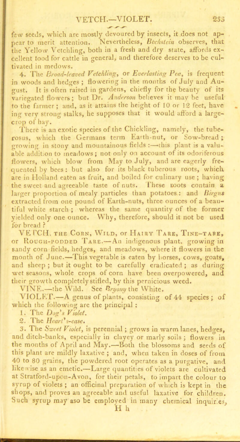 few seeds, which are mostly devoured by insects, it does not ap- pear to merit attention. Nevertheless, Bkchsicin observes, that the Yellow Vetchling, both in a fresh and dry state, affords ex- cellent food for cattle in general., and therefore deserves to be cul- tivated in medows. 4. The Broad-leaved Vetchling, or Everlasting Pea, is frequent in woods and hedges ; flowering in the months of July and Au- gust. It is often raised in gardens, chiefly for the beauty of its variegated flowers; but Dr. Anderson believes it may be useful to the farmer; and, as it attains the height of 10 or 12 feet, have ing very strong stalks, he supposes that it would afford a large- crop of hay. There is an exotic species of the Chickling, namely, the tube- rosus, which the Germans term Earth-nut, or Sow-bread; growing in stony and mountainous fields :—-this plant is a valu- able addition to meadows; not only on account of its odoriferous flowers, which blow from May to July, and are eagerly fre- quented by bees : but also for its black tuberous roots, which, are in Holland eaten as fruit, and boiled for culinary use ; having the sweet and agreeable taste of nuts. These coots contain a larger proportion of mealy particles than potatoes : and Birgits extracted from one pound of Earth-nuts, three ounces of a beau- tiful white starch ; whereas the same quantity of the former yielded only one ounce. Why, therefore, should it not be used for bread ? VETCH, the Corn, Wild, or Hairy Tare, Tine-tape, or Rough-podded Tare.— An indigenous plant, growing in sandy corn fields, hedges, and meadows, where it flowers in the month of June.—This vegetable is eaten by horses, cows, goats, and sheep ; but it ought to be carefully eradicated ; as during wet seasons, whole crops of corn have been overpowered, and their growth completely stifled, by this pernicious weed. VINE.—the Wild. See Bryony the White. VIOLET.—A genus of plants, consisting of 44 species; of which the following are the principal : 1. The Dog's Violet. 2. The Heart’s-ease. 3. The Sweet Violet, is perennial ; grows in warm lanes, hedges, and ditch-banks, especially in clayey or marly soils ; flowers in the months of April and May.—Both the blossoms and seeds of this plant are mildly laxative ; and, when taken in doses of from 40 to 80 grains, the powdered root operates as a purgative, and likewise as an emetic.—Large quantities of violets are cultivated at Stratford-upon-Avon, for their petals, to impart the colour to syrup of violets ; an officinal preparation of which is kept in the shops, and proves an agreeable and useful laxative for children. Such syrup may aso be employed in many chemical inquiries.
