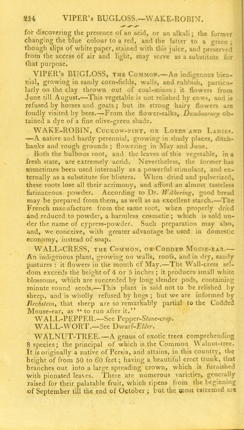 for discovering the presence of an acid, or an alkali; the former changing the blue colour to a red, and the latter to a green ; though slips of whitepaper, stained with this juice, and preserved from the access of air and light, may serve as a substitute for that purpose. VIPER’s BUGLOSS, the Common.—An indigenous bien- nial, growing in sandy corn-fields, walls, and rubbish, particu- larly on the clay thrown out of coal-mines: it flowers from June till August.—This vegetable is not relished by cows, and is refused by horses and goats ; but its strong hairy flowers are fondly visited by bees.—From the flower-salks, Dambouniey ob- tained a dye of a fine olive-green shade. WAKE-ROBIN, Cuckow-pint, or Lords and Ladies. — A native and hardy perennial, growing in shady places, ditch- banks and rough grounds ; flowering in May and June. Both the bulbous root, and the leaves of this vegetable, in a fresh state, are extremely acrid. Nevertheless, the former has sometimes been used internally as a powerful stimulant, and ex- ternally as a substitute for blisters. When dried and pulverized, these roots lose all their acrimony, and afford an almost tasteless farinaceous powder. According to Dr. Withering, good bread may be prepared from them, as well as an excellent starch.—The French manufacture from the same loot, when properly dried and reduced to powder, a harmless cosmetic ; which is sold un- der the name of cypress-powder. Such preparation may also, and, we conceive, with greater advantage be used in domestic economy, instead of soap. WALL-CRESS, the Common, or Codded Mouse-ear.— An indigenous plant, growing on walls, roofs, and in dry, sandy pastures : it flowers in the month cf May.—The Wall-ciess sel- dom exceeds the height of 4 or 5 inches; it produces small white blossoms, which are succeeded by long slender pods, containing minute round seeds.-—This plant is said not to be relished by sheep, and is wholly refused by hogs ; but we are informed by Bechstein, that sheep are so remarkably partial to the Codded Mouse-ear, as “ to run after it.” WALL-PEPPER.—See Pcpper-S/oMe-mjp. WALL-WORT.—See Dwarf-Elder. WALNUT-TREE.—A genus of exotic trees comprehending 8 species; the principal of which is the Common Walnut-tree. It is originally a native of Persia, and attains, in this country, the height of from 50 to 60 feet; having a beautiful erect trunk, that branches out into a large spreading crown, which is furnished with pinnated leaves. There are numerous varieties, generally raised for their palatable fruit, which ripens fiom the beginnin of September till the end of October ; but the most esteemed a; bn v
