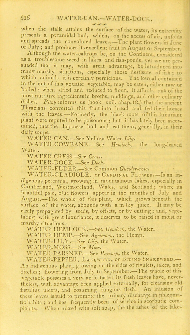 when the stalk attains the surface of the water, its extremity presents a pyramidal bud, which, on the access of air, unfolds and spreads the convoluted leaves.—The plant flowers in June or July ; and produces itsexcellent fruit in August or September. Although the water-caltrops be, on the Continent, considered as a troublesome weed in lakes and fish-ponds, yet we are per- suaded that it may, with great advantage, be. introduced into many marshy situations, especially these destisute of fish ; to which animals it is certainly pernicious. The kernal contained in the nut of this aquatic vegetable, may be eaten, eithei raw or boiled : when dried and reduced to flour, it affords one of the most nutritive ingredients in broths, puddings, and other culinary dishes. Pliny informs us (book xxii. chap. 12,) that the ancient Thracians converted this fruit into bread a:,d fed their horses with the leaves.—Formerly, the black roots of this luxuriant plant were reputed to be poisonous; but it has lately been ascer- tained, that the Japanese boil and cat them, generally, in their daily soups. WATER-C AN.—See Yellow Water-Lily. W ATER-COYV B ANE—See Hemlock, the loner-leaved Water. W ATF.R-CRF.SS—See Cress. WATER-DOCK—See Dock. WATER-ELDER.—See Common Guelder-rose. WrATER-GLADIOLE, or Cardinal Flower.—Is an in- digenous perennial, growing in mountainous lakes, especially in Cumberland, Westmoreland, Wales, and Scotland ; where its beautiful pale, blue flowers appear in the months of July and August.—The whole of this plant, which grows beneath the surface of the water, abounds with a m Iky juice. It may be easily propagated by seeds, by offsets, or by cutting; and, vege- tating with great luxuriance, it deserves to be raised in moist or marshy situations. WATER-HEMLOCK—See Hemlock, the Water. WATER-HEMP.—See Agrimony, the Hemp. WATER-LILY—See Lily, the Water. WATER-MOSS —See Moss. WATER-PARSNEP.—See Parsnep, the Water. WATER-PEPPER, Lakeweed, or Biting Snakeweed — An indigenous plant, growing on the sides of rivulets, lakes, and ditches ; flowering from July to September.— The whole of this vegetable posseses a very' acrid taste ; its fresh leaves have, never- theless, with advantage been applied externally, for cleansing old fistulius ulcers, and cosuming fungous flesh. An infusion of these leaves is said to promote the urinary discharge in phlegma- tic habits ; and has frequently been ot service in scorbutic com- plaints. When mixed with soft soap, the the ashes of the lake-