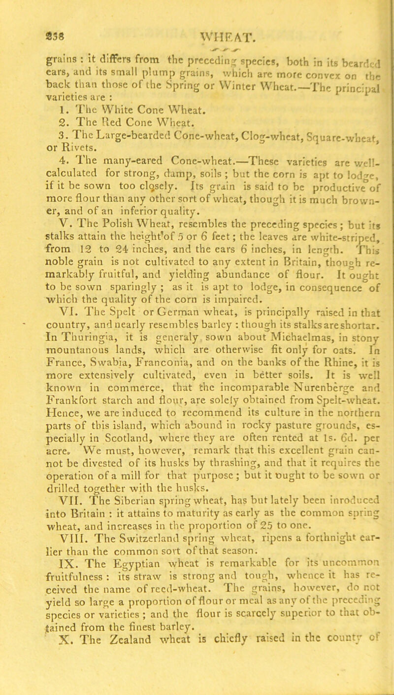 grains : it differs from the preceding species, both in its bearded eais, and its small plump grains, which are more convex on the back than those of the Spring or Winter Wheat.—The principal varieties are : 1. The White Cone Wheat. 2. The Red Cone Wheat. 3. The Large-bearded Cone-wheat, Clog-wheat, Square-wheat, or Rivets. 4. The many-eared Cone-wheat.—These varieties are well- calculated for strong, damp, soils ; but the corn is apt to lod^e, if it be sown too clqsely. Its grain is said to be productive°of more flour than any other sort of wheat, though it is much brown- er, and of an inferior quality. V. The Polish Wheat, resembles the preceding species ; but its stalks attain the height’of 5 or 6 feet; the leaves are white-striped, from 12 to 24 inches, and the ears 6 inches, in length. This noble grain is not cultivated to any extent in Britain, though re- markably fruitful, and yielding abundance of flour. It ought to be sown sparingly ; as it is apt to lodge, in consequence of which the quality of the corn is impaired. VI. The Spelt or German wheat, is principally raised in that country, and nearly resembles barley : though its stalks are shortar. In Thuringia, it is generaly sown about Michaelmas, in stony mountanous lands, which are otherwise fit only for oats. In France, Swabia, Franconia, and on the banks of the Rhine, it is more extensively cultivated, even in better soils. It is well known in commerce, that the incomparable Nurenberge and Frankfort starch and flour, are solely obtained from Spelt-wheat. Hence, we are induced to recommend its culture in the northern parts of this island, which abound in rocky pasture grounds, es- pecially in Scotland, where they are often rented at Is. 6d. per acre. We must, however, remark that this excellent grain can- not be divested of its husks by thrashing, and that it requires the operation of a mill for that purpose ; but it ought to be sown or drilled together with the husks. VII. The Siberian spring wheat, has but lately been inroduced into Britain : it attains to maturity as early as the common spring wheat, and increases in the proportion of 25 to one. VIII. The Switzerland spring wheat, ripens a forthnight ear- lier than the common sort of that season. IX. The Egyptian wheat is remarkable for its uncommon fruitfulness : its straw is strong and tough, whence it has re- ceived the name of reed-wheat. The grains, however, do not yield so large a proportion of flour or meal as any of the preceding species or varieties ; and the flour is scarcely superior to that ob- tained from the finest barley. X. The Zealand wheat is chiefly raised in the county of