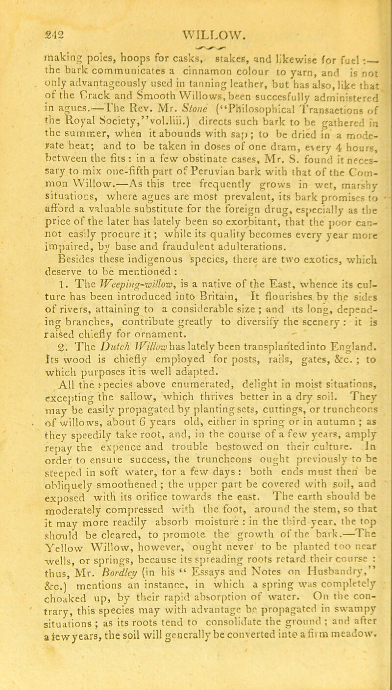 making poles, hoops for casks, stakes, and likewise for fuel : the baric communicates a cinnamon colour to yarn, and is not only advantageously used in tanning leather, but has also, like that of the Track and Smooth Willows, been succcsfully administered in agues.—The Rev. Mr. Stone (“Philosophical Transactions of the Royal Society,’’vol.liii.) directs such bark to be gathered in the summer, when it abounds with sap; to be dried in a mode- rate heat; and to be taken in doses of one dram, every 4 hours, between the fits : in a few obstinate cases, Mr. S. found it neces- sary to mix one-fifth part of Peruvian bark with that of the Com- mon Willow.—As this tree frequently grows in wet, marshy situations, where agues are most prevalent, its bark promises to afford a valuable substitute for the foreign drug, especially as the price of the later has lately been so exorbitant, that the poor can- not easily procure it; while its quality becomes every year more impaired, by base and fraudulent adulterations. Besides these indigenous species, there are two exotics, which deserve to lie mentioned : 1. The Weeping-willow, is a native of the East, whence its cul- ture has been introduced into Britain, It flourishes bv the sides of rivers, attaining to a considerable size ; and its long, depend- ing branches, contribute greatly to diversify the scenery : it is raised chiefly for ornament. 2. The Dutch Willow has lately been transplanted into England. Its wood is chiefly employed for posts, rails, gates, &c. ; to which purposes it is well adapted. All the species above enumerated, delight in moist situations, excepting the sallow, which thrives better in a dry soil. They may be easily propagated by planting sets, cuttings, or truncheons of willows, about 6 years old> either in spring or in autumn ; as they speedily take root, and, in the course of a few years, amply repay the expence and trouble bestowed on their culture. In order to ensuie success, the truncheons ought previously to be steeped in soft water, tor a few days: both ends must then be obliquely smoothened ; the upper part be covered with soil, and exposed with its orifice towards the east. The earth should be moderately compressed with the foot, around the stem, so that it may more readily absorb moisture : in the third year, the top should be cleared, to promote the growth of the bark.—The Yellow Willow, however, ought never to be planted too near wells, or springs, because its spieading roots retard their course : thus, Mr. Bordlcy (in his “ Essays and Notes on Husbandry.” &c.) mentions an instance, in which a spring was completely choaked up, by their rapid absorption of water. On the con- trary, this species may with advantage be propagated in swampy situations ; as its roots tend to consolidate the ground : and after a few years, the soil will generally be converted into a fit m meadow.