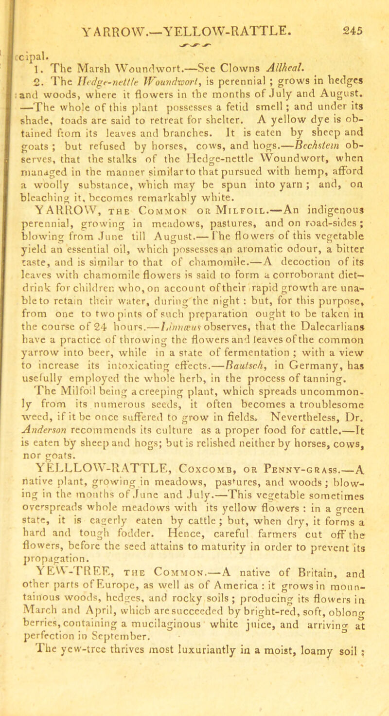 cipal. 1. The Marsh Woundwort.—See Clowns Allheal. 2. The IIedge-?iett/e Woundwort, is perennial ; grows in hedges and woods, where it flowers in the months of July and August. —The whole of this plant possesses a fetid smell; and under its shade, toads are said to retreat for shelter. A yellow dye is ob- tained ftom its leaves and branches. It is eaten by sheep and goats ; but refused by horses, cows, and hogs.—Bcchstem ob- serves, that the stalks of the Hedge-nettle Woundwort, when managed in the manner similar to that pursued with hemp, afford a woolly substance, which may be spun into yarn ; and, on bleaching it, becomes remarkably white. YARROW, the Common or Milfoil.—An indigenous perennial, growing in meadow's, pastures, and on road-sides; blowing from June till August.— 1 he flow'ers of this vegetable yield an essential oil, w'hich possesses an aromatic odour, a bitter caste, and is similar to that of chamomile.—A decoction of its leaves with chamomile flowers is said to form a corroborant diet- drink for children who, on account of their rapid growth are una- ble to retain their water, during the night : but, for this purpose, from one to two pints of such preparation ought to be taken in the course of 24 hours.— IJnneeui observes, that the Dalecarlians have a practice of throwing the flowers and leaves of the common yarrow into beer, while in a state of fermentation ; with a view to increase its intoxicating effects.—Bautsch, in Germany, has usefully employed the whole herb, in the process of tanning. The Milfoil being a creeping plant, which spreads uncommon- ly from its numerous seeds, it often becomes a troublesome weed, if it be once suffered to grow in fields. Nevertheless, Dr. Anderson recommends its culture as a proper food for cattle.—It is eaten by sheep and hogs; but is relished neither by horses, cows, nor goats. YELLLOW-RATTLE, Coxcomb, or Penny-grass.—A native plant, growing in meadows, pastures, and woods; blow- ing in the months of June and July.—This vegetable sometimes overspreads whole meadows with its yellow flowers : in a green state, it is eagerly eaten by cattle ; but, when dry, it forms a hard and tough fodder. Hence, careful farmers cut off the flowers, before the seed attains to maturity in order to prevent its propagation. YEW-TREE, the Common.—A native of Britain, and other parts of Europe, as well as of America : it grows in moun- tainous woods, hedges, and rocky soils; producing its flowers in March and April, which aresucceeded by bright-red, soft, obloncr berries,containing a mucilaginous white juice, and arriving at perfection in September. The yew-tree thrives most luxuriantly in a moist, loamy soil :