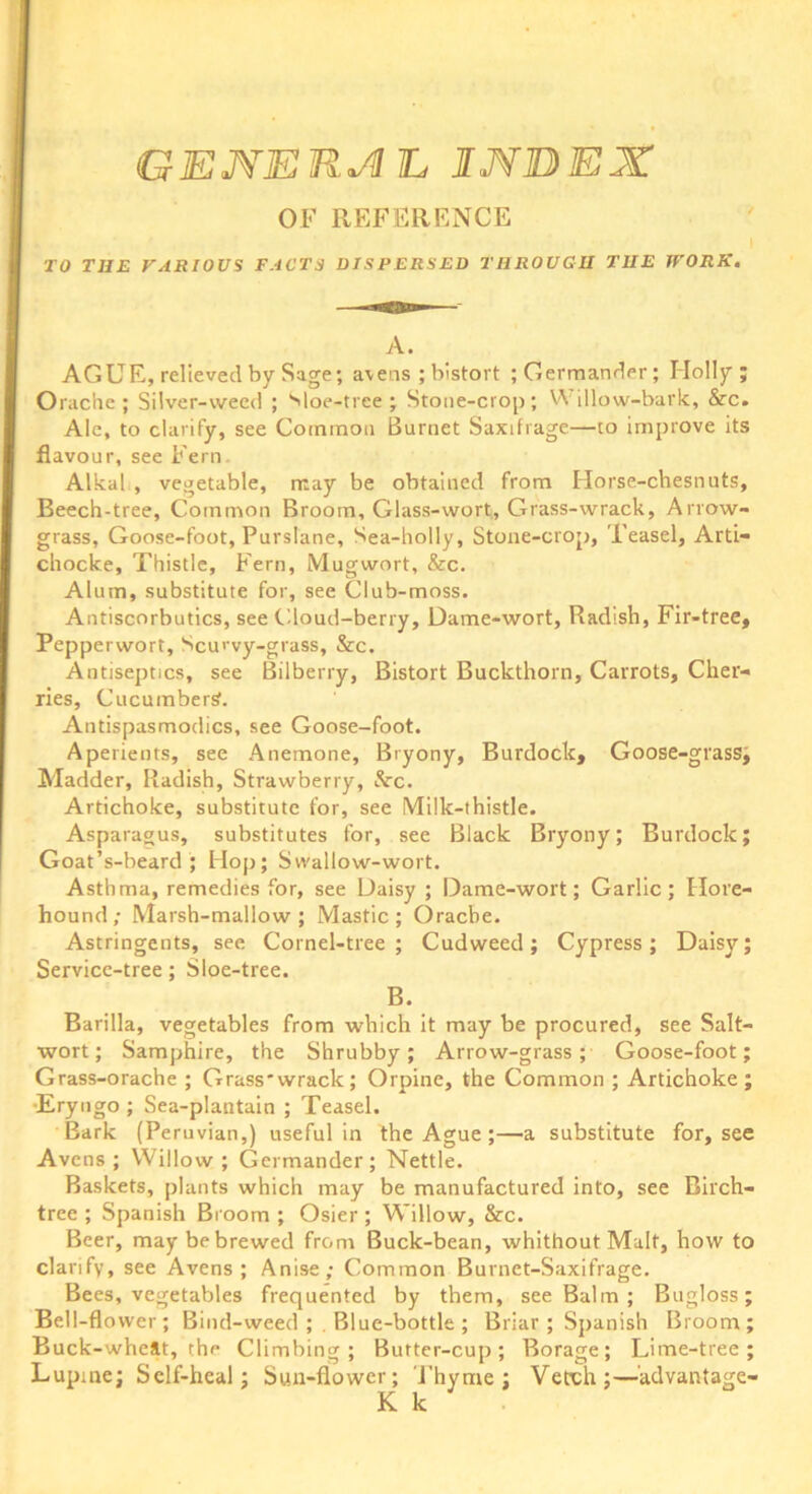 OF REFERENCE TO THE VARIOUS FACTS DISPERSED THROUGH THE WORK. A. AGUE, relieved by Sage; avens ; bistort ; Germander; Holly; Orache ; Silver-weed ; Sloe-tree ; Stone-crop; Willow-bark, Src. Ale, to clarify, see Common Burnet Saxifrage—to improve its flavour, see Fern Alkal , vegetable, may be obtained from Horse-chesnuts, Beech-tree, Common Broom, Glass-wort, Grass-wrack, Arrow- grass, Goose-foot, Purslane, Sea-holly, Stone-crop, Teasel, Ard- chocke. Thistle, Fern, Mugwort, 8rc. Alum, substitute for, see Club-moss. Antiscorbutics, see Cloud-berry, Dame-wort, Radish, Fir-tree, Pepperwort, Scurvy-grass, &c. Antiseptics, see Bilberry, Bistort Buckthorn, Carrots, Cher- ries, Cucumbers. Antispasmodics, see Goose-foot. Aperients, see Anemone, Bryony, Burdock, Goose-grass; Madder, Radish, Strawberry, &c. Artichoke, substitute for, see Milk-thistle. Asparagus, substitutes for, see Black Bryony; Burdock; Goat’s-beard ; Hop; Swallow-wort. Asthma, remedies for, see Daisy ; Dame-wort; Garlic; Hore- hound; Marsh-mallow; Mastic; Orache. Astringents, see Cornel-tree; Cudweed; Cypress; Daisy; Service-tree; Sloe-tree. B. Barilla, vegetables from which it may be procured, see Salt- wort; Samphire, the Shrubby; Arrow-grass; Goose-foot; Grass-orache ; Grass'wrack; Orpine, the Common ; Artichoke; Eryngo ; Sea-plantain ; Teasel. Bark (Peruvian,) useful in the Ague ;—a substitute for, see Avcns ; Willow; Germander; Nettle. Baskets, plants which may be manufactured into, see Birch- tree ; Spanish Broom ; Osier; Willow, &c. Beer, may be brewed from Buck-bean, whithout Malt, how to clarify, see Avens ; Anise; Common Burnet-Saxifrage. Bees, vegetables frequented by them, see Balm ; Bugloss; Bell-flower; Bind-weed ; . Blue-bottle ; Briar ; Spanish Broom; Buck-wheat, the Climbing; Butter-cup; Borage; Lime-tree; Lupine; Self-heal; Sun-flower; Thyme; Verch;—advantage-