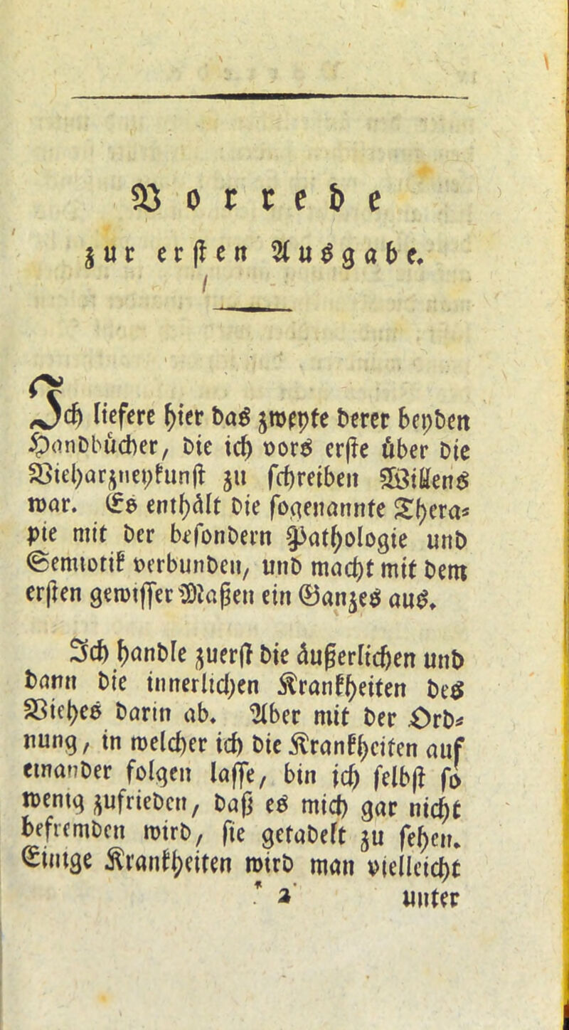 / jut «t(Ieit 2tu$gabc, / 3cb liefere ^ter t)a# jroepfe Derer bepbett iponDbucber, Die id) t>org er(fe über Die £>u'par$nepfrin(t ju fcbreibeit SÖiüenS n>ar. (£e entölt Die fo,genannte S^era* pte mir Der befonDern §3at()ologie unD ©emtotif Derbunben, unD macf)t mit Dem erften gerrnffer^iaßen ein ®an$e$ au£. 3cf) (mnble ^uer|T Die äußerlichen unb barm Die innerlichen ^ranff>etten De$ Söiepee Darin ab. 2lber mit Der £>rb* nung, in melier id) Die £ranft>eifen auf emanDer folgen laffe, bin id) felb|f fi tt>entq ^ufrieDcn, Daß e$ rnid) gar nityt befremDcn rotrD, fie getaDeft ju fe()cn. ^intge ftrantywen rotrD man vielleicht * unter