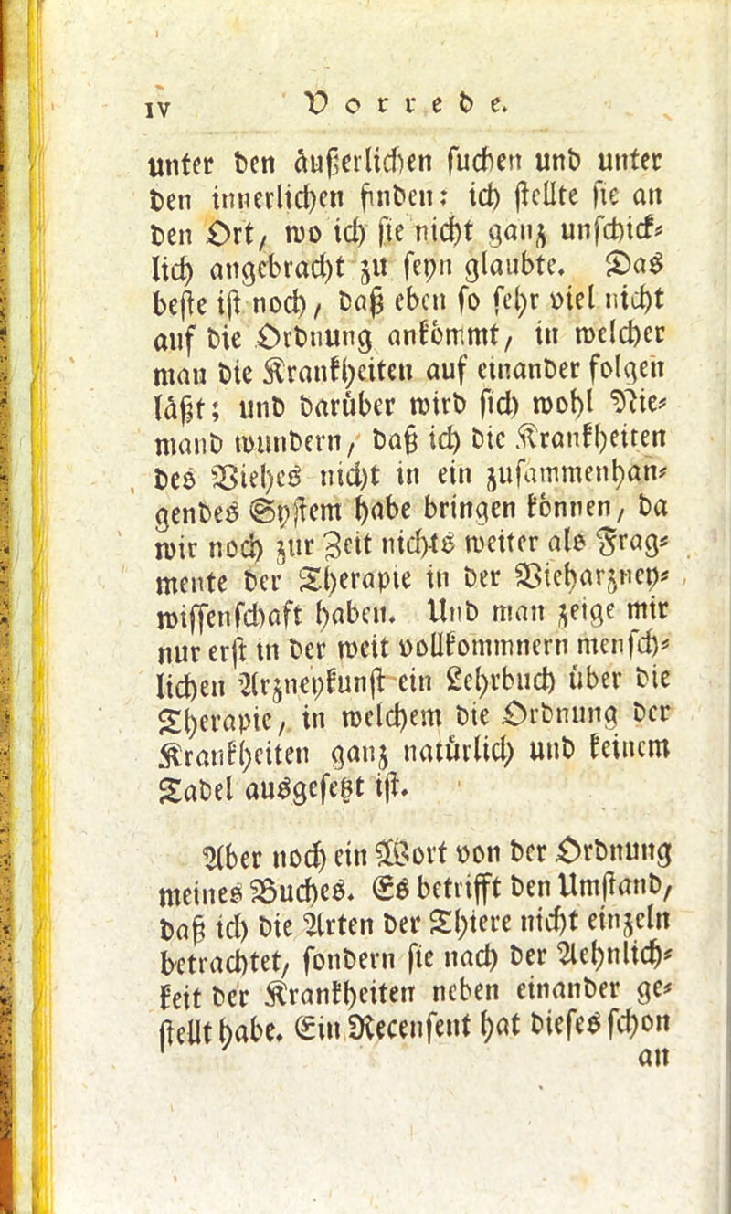 unter Den äußerlichen fucben unD unter Den innerlichen finden: id) ßellte fte an Den £>rt/ roo icl) fte nicht gan^ unfchicf# lieh angebracht p fepit glaubte, £)a$ beße ift nod)/ Daß eben fo fcl;r mel nicht auf Die Orbnung anfbmmt, in welcher ntau Die Äranfheiten auf etnanDer folgen läßt; unD Darüber rcirb ftd) n>ol)l ntanD tmtnbern, Daß id) Die ftranfheuen Deo 25tel)e£ nicht tu ein jufammenhan* genDeS ®pßem habe bringen tonnen, Da roir nod) §tir Beit nid)te weiter alo $rag* mente Der Sh^apte in Der Sötebar^net)# n)iffenfd)aft haben, UnD man fteige mir nur erft in Der mit oolltommnern menfd)* liehen ijlrjnepfunß ein £el)rbud) über Die Therapie, in roelcbem Die .Orbnung Der $rantl)eiten ganj natürlich uttD teiuem kaDel auSgefe^t iß, IKber noch ein £Öort oon Der Orbnung meine* 2$ud)e*. S* betrifft Den UntßanD, Daß id) Die Wirten Der Sintere nicht einzeln betrachtet/ fonDern fie nad) Der Sehnlich* Ult Der $rantl)eiten neben einanDer ge# (teilt habe, Sin Ütecenfent hat biefetffcßon