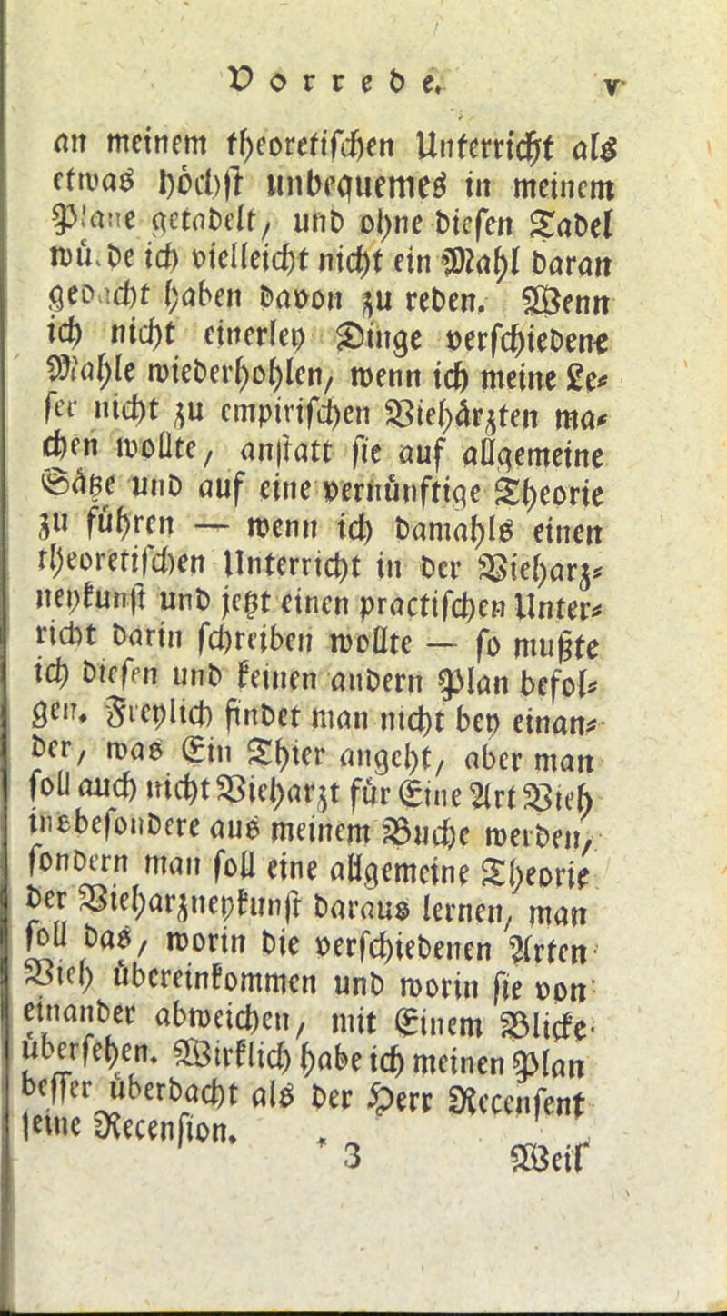 an meinem tbeoretifdjen Unterricht als etwas l)öd)ft im bequemes tu meinem 93!ane getabelf, unb ol)ne biefen Sabel iDu.be id) t>ieüeicf)t nicht ein $?al)l Daran fiCDvicbt haben baoon $u reben, SÖenn id) ntcf)t etnerlep Singe »erfebiebene ^al)le tDieberfyol^len/ wenn id) meine £e* fee niebt ju empirifd)en SBieh&jten ma* djen iDoÜte, anjiatt fie auf allgemeine 'Unb auf eine »ernünftige Sbeorte gu führen ~ wenn id) Damals einen tl)eoretiTd)en Unterricht in Der 2Siel)a^ nepkunjt unb jtc^t einen practifcbcn Unter* ridn Darin febreiben wollte — fo mußte id) biefen unb leinen anbern $>lan befol* genf -greplicb ftnbet man.nicht bep einan* Der, was Sin Sbter angebt/ aber man folJ aud) nicht SSieharu für Sine 2lrt Söieh tuebefoubere aue meinem ?8ud)e werben, fonDtrn man foll eine allgemeine Sbeorie Der Sßiel)arsneplunfr Daraus lernen/ man foü bas, worin Die oerfebiebenen Wirten ^tcl) Übereinkommen unb worin fie opn etnanber abwetd)en, mit Sinem 23liefe- überfein. 2Öirflid| habe ich meinen g>lan beffer uberbad)t als Der £err SKecenfent lerne iXecenfion, . _ , 3 5Öetf