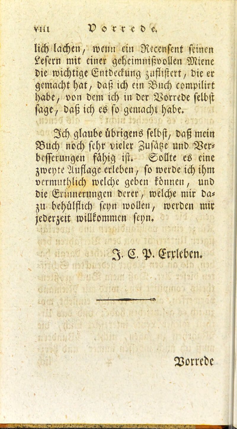 lid) lachen, meint ein £Recenfent feinen £efern mit einer gcf)eimmgt>olIen 9ttiene t>ie mistige (Sntbetfung §ufligett, Die ec gemacht (;at, tag id) etn 33ud) compilirt habe, oon t)cm id) in Der £>orreDe felbft fage, Dag id) e£ fo gemad)i fyabe* 3d) glaube iibrtgenö felbji, Dag mein SSud) nod) fe()r vieler Jufa^e unD 23er* befferungen fällig i|h ©oflfe c£ eine jroepte Auflage erleben, fo roerDe id) t()m x>ermutl)lid) meld)e geben Tonnen, unD Die (Erinnerungen Derer, rceldje mir Da* ju- bef>üipidb fepn mollen, merben mir jeDer^eit willkommen fepn* 3. <2. Streben. 23orrcbc