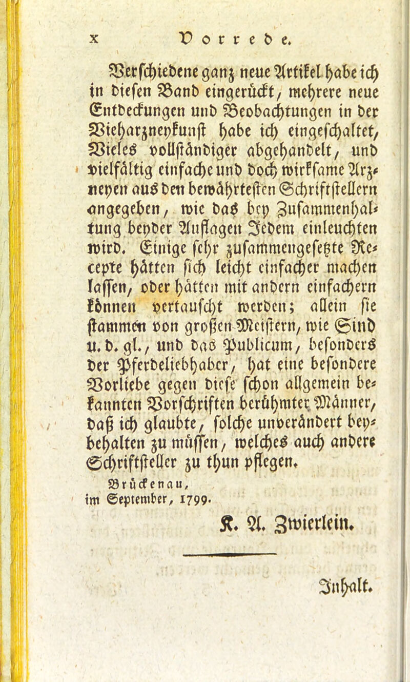 2>erfd)iebene gan$ neue $rti£el f)abe tcf) in tiefen 2$anb eingerüdt, mehrere neue (Sntbedungen mit) Beobachtungen in ber 2Sie()arjnepfun|t ^abe id) eingefd)altet, $8iele$ polIjMnbiger abgebanbelt, unb vielfältig einfache unb bod> rotrffame ttepen au$ beit beroäfyrtejicn <Sd)riff (Mern angegeben, rcic ba$ bcp gufammenbaf* tung bepber 2Tu (lägen Gebern einleucbten it>irb. (Einige fcf;r jufammcngefepte Üte* cepte hätten fid) leicht einfache* machen laßen, ober Ratten mit anbern einfachem fbnnett pcrtaufd)t werben; allein fte jiammett oon großcrf?föeiftern, n>ie ©inb u. b. gl., unb baö publicum, befo'nberS ber $ferbeliebl)abcr, l)at eine befonbere Vorliebe gegen biefe febott allgemein be* fannten $>orfcfmften berühmter.tOtynner, baß id) glaubte, folcbe unoeränbevt bet;* behalten ju mäßen, roeldje^ auch anbere 0d)riftßel|er ju tl;un pflegen* 58 r ü cf e n a u, tm September, 1799- ff. 2t. Sroietlcin. Snfrfllt.