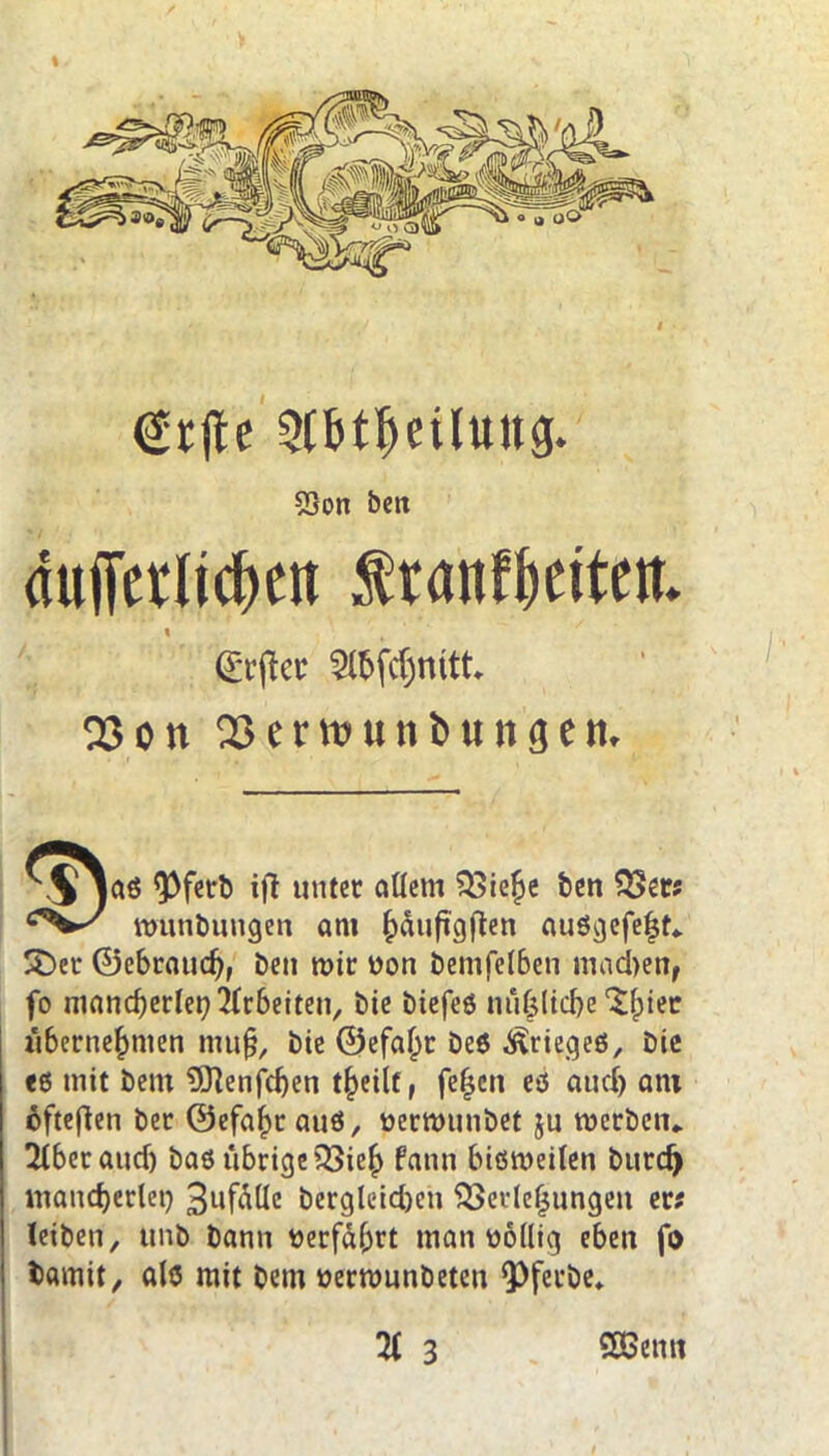 I grjte $6t1jeiluttg. 5Son bctt duflTetlicfjett f ranf^citett» (Srficc 2lbfcf)tutt 03on 03etttjunbunöeit. 9)fetb ift unter allem 23iehe Den $Ser# wunbungen am ^>dufig)len auögefeht» SDer ©ebraud}, Den mir «on bemfelben machen, fo mancherlei} Arbeiten, bie biefeö nufeltcfje 'Sfpiec übernehmen muß, Die ©efaljc Deö Krieges, Die <6 mit Dem 5ftenfd)en t§eilt, feljcn eö aud) am öfteren Der @efaf)r auö, «ermunbet ju roerbeiu 2lbetaud) Das übrige v8ie£ fann bisweilen burdj mancherlei} 3ufalle Dergleidjen Verlegungen er# leiben, unb Dann «erfahrt man «ollig eben fo Damit, als mit Dem «ermunDeten <PferDe*