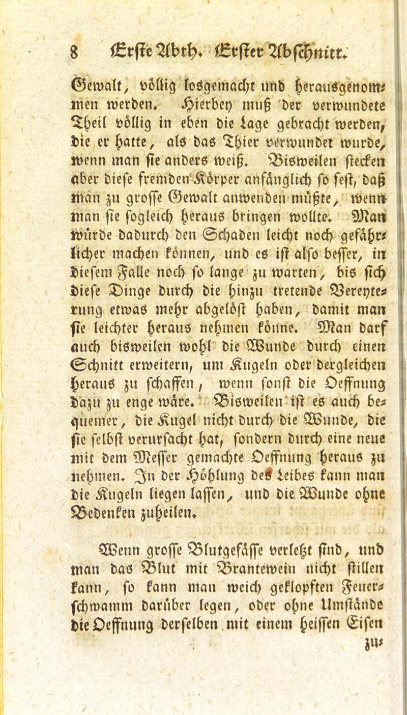 ©ernalt, Pollig loSgemad;t unb herousgenom* inen werben. Sterbet) muß ber perwunbete ^eil PÖllig in eben bie iage gebracht werben, feie er hotte, als bas 'Shter oerwunbet würbe, wenn man fie anbers weiß. lQ5isweilen frecfcn ober biefe frembeir Körper anfänglich fo fefi, baß man ju groffe ©ewalt anwenben mußte. Wenn man fi'c fogleid) heraus bringen wollte. üftan würbe baburd) ben ©rijaben leid)t noch gefähr« ltd)er machen fonnen, unb cs iß alfo beffcr, in tiefem $alle nod) fo lange $u warten, bis ftdj tiefe ^)inge bitvd) bie ßinju tretenbe £$erepte* rung etwas mehr abgelöß hoben, bamit man fie leichter heraus nehmen föiine, 9Jian barf auch bisweilen wohl bie £öutibe burd) einen ©chnitt erweitern, um kugeln ober bergleichen heraus $u fchaffen , wenn fonß bie Oeffnung täjit ju enge wäre, bisweilen ifr es auch be* <jüemer, bie ititgel nicht burd) bie SEBunbe, bie f c felbß oerurfacht hot, fotibern burd) eine neue mit bem ?0teflfer gemadjte Oeffnung heraus ju nehmen. ber Jjwhlung be# ieibes fanti man bie kugeln liegen laßen, unb bie 2ßunbe ohne SÖebenfcn 511 heilen. SEßenn groffe Q3lutgefäffe Pedeht ftnb, unö man bas 53lut mit Q3rantewein nicht ßilleu Faun, fo fann man weid) geflopften $euer* fchmamm barüber legen, ober ohne ilmßänbe bie Oeffnung berfelben mit einem heiffen Sifett iw