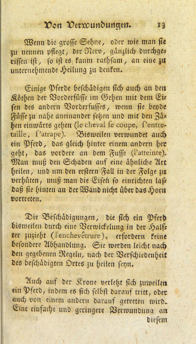 . ) ' ; ( Von X>emmn&uii3em 13 COßenn tic groffe ©ebne, ober wie man fle ju nennen pflegt, berffterv, ganjlicb burdjges riffen ijl, fo ifl eS. faum rathfam, an eine JU unternehmenbe Teilung jn beiden* Einige <Pferbe 6efd)äbigen ftdj ancf) an beit Dothen ber 33orberfuf|e im ©eben mit bem &( fen beß anbern $>orbe;fuf[cß, wenn fie bet)be güjfe ju nahe aneinanber fe£en unb mit ben 3a* £en einwärts geben (le cheval fe coupe, f’entre- taille, Patrape). $5iß weilen verwunbet and) ein <Pferb, baß gleich hin*er einem anbern bec gebt, baß borbete an bem $ujfe (l’atteinte). 9Jian mu§ ben ©d)aben auf eine ähnliche 2trC feilen, unb um ben erflern $all in ber $olge Jtt verhüten, tnufj man bie (Sifeft fo einridjten lafs bafj fie hinten an ber£öanbnid)t über baß $ortt bortreten* 35ie SBefdjäbigungen, bie ftd) ein $)ferb bisweilen burd) eine QSerwicFelung in ber Jpalfs ter ju^iebt (lenchevetrure), erforbern feine befonbere 2lbbatiblung, ©ie werben leld)t nach ben gegebenen Regeln, nach ber 2Berfd)iebenheit beß befd)äbigten Ortes ju heilen ferjn* “Hud) auf ber .^rone verlebt ficf> juweilen ein 'Pferb, inbem eß ftd) felbft barauf tritt, ober and) von einem anbern barauf getreten wirb* £ine einfache unb geringere ^erwunbnng an bicfem