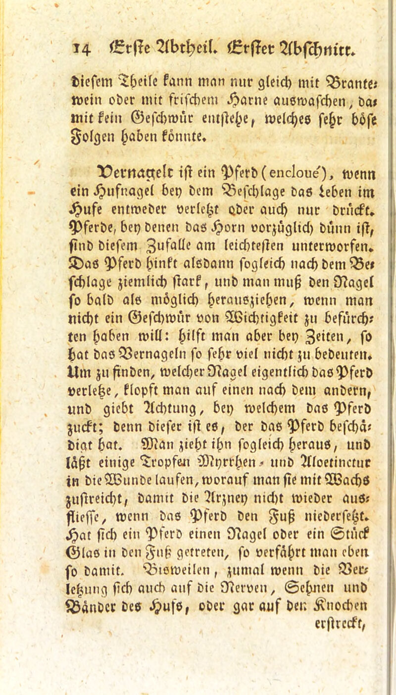 tiefem ^f;eife fann man nur gleid) mit Trante* mein ober mit frifebem Jbarne auöwafcben, ba* mit fein ©efd)wür entfiele r welkes fe§r bbfe folgen haben fonute, T)erruta;elt ifi ein ^)ferb(encloue), wenn ein Hufnagel bep bem ^efd)lage baö leben int Jjmfe entweber »erlebt ober auch nur brueft* 9>ferbe, bep benen baö ^)orn oorjügltd) bünn ifl, ftnb biefem 3l,falle am leidjteffen unterworfen,. SDaö <Pferb h'inft alöbann fogleicb nad)bemQ3e* fcblage jiemlicb fiarf, unb man muß ben fftagel fo halb alö möglich ^erotie^ieben, wenn man nicht ein @efd)wur »on 3ßid)tigfeit ju befurch? ten haben miß: fyilft man aber bep 3e‘ten/ fo bat baö Vernageln fo fe(jr uiel nicht ju bebeutetu tim ju ftnben, weld)er9?agel eigentlich baö<Pferb »erlebe, flopft man auf einen nach bem anbern, unb giebt Achtung, bep welchem baö <pferb jueft; benn biefer i|l eö, ber baö <Pferb befd)ä? tigt bat. ?Dian jieht ihn fogleicb herauö, unb läfjt einige'Jropfeji üftprrhen# unb 2(loetinctuc in bieSBunbe laufen,worauf manfte mitS83ad)$ jufireicht, bannt bie 2lrjnep ntd)t wieber aus? flieffc, wenn baö QOferb ben $uß nieberfebt. ^>at ftd) ein <PferD einen Olagel ober ein 0tücf ©laö in ben §u§ getreten, fo »erfahrt man oben fo baniit. Q3töWeilen , juntal wenn bie 33er? ie|ung ftch auch auf bie 97er»en, 0ehiieu unb Zauber bee £u|e, ober gar auf bet; Knochen ecfUccff/