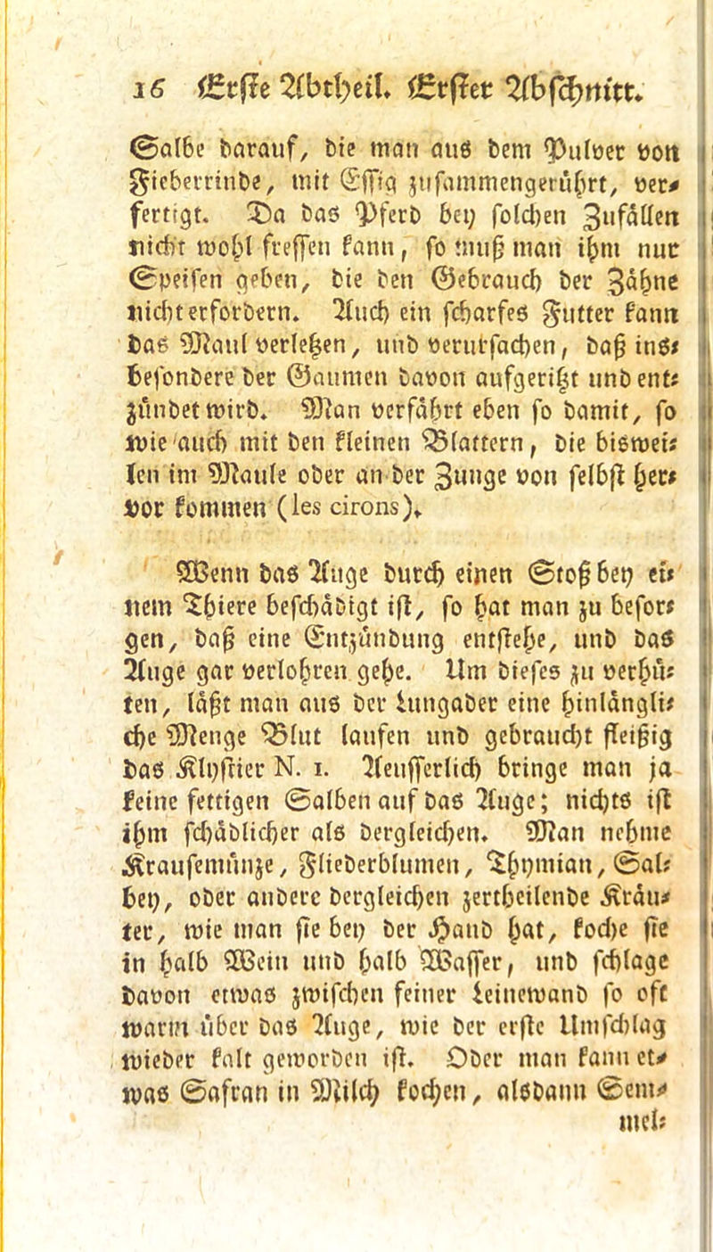 ©al6e barauf, bie mein aus bem Pulper Pott gicberrinbe, mir ©jfig jufammengeru^rt, per* fertigt. X)a bas 9>ferb bei; fotdjen 3nfällett titdbr wolpl freffen fann, fo nitifj man t(mt nur ©peifen geben, bie ben ©ebraud) ber $tynt Hiebt erforbern. 2lud) ein febarfes gutter famt Das SOlaul Perle|en, unb Perurfad)en, bafj ine$x befonbere ber ©aumen bapon aufgeri^t unb ent* $ünbet wirb. 9)}an perfafert eben fo bamit, fo tpieaud) mit ben fleinen ^rattern, bie biemet* len im Wattle ober an ber 3unge ron felbß §er# Dor fommen (les cirons)* SÖSenn bas *Huge butdj einen ©tof bet? et* Item 'Sfriere befd?dDtgt ifi, fo £at man ju befor* gen, bafj eine ©ntjüttbung entfiele, unb baö 2(uge gar perlobren gebe. Um biefcs ju per()ü* ten, la^t man aus ber Utngaber eine (jinlängli* d?e Selige ^lut laufen unb gebraucht fleißig bas ^Ipfrier N. i. 'Heufferlid? bringe man ja feine fettigen ©alben auf bas 2luge; nid?ts ift ibnt fd?dblid?er als Dergleichen* SJftan nehme ■Straufemunje, glieberblumen, ^fjpmian, @al? bet?, ober anberc Dergleichen jertbeilenbe ^räiu ter, wie man fte bet? ber #anb (jat, fod?e fle in halb 5Bein unb f;alb Gaffer, unb fcblagc baoott etwas jwifd?cn feiner ieinemanb fo oft mann über bas 2(uge, wie ber erflc Umfcblag mieber falt geworben ifi. Ober man fann et* was ©afran in 5ftild? fod;cu, alsbaim ©ent* tuet*