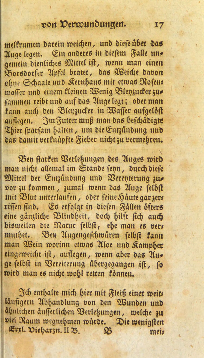 melfr unten barein meinen, utib biefe ü6er baß 3(uge legen. (£ttt anbereö in biefem galle un* gemein öienlicf>eß Mittel ift, wenn man einen Vorßborfer Gipfel bratet. Das SEBeid)e banott ofpne @d)aale mtb ^ern^auö mit etroaß Diofen* maffet unö einem' fleiitett SEBenig Vleijucferju# fammen reibt mtb auf baß 2lugelegt; ober matt Faun aud) ben Vlei)jit<fer in SEBajfer aufgelbft auflegen. $utter mufj man baß befdjäbigte Sfpier fparfatn galten, um bieQEntjünbung utib baß bamit »erfnüpfte lieber ttidjtju üermefcren* \ Vep flarfen Verle|ung«ti beß ‘Httgeß rnirb man nicht allemal im ©tanbe fepn, burd)biefe I Mittel ber (SntjiiuDung unb Vereiterung ju# ! ror ju fommett , juntal wenn baß ‘jluge felbft 1 mit Vfut unterlaufen, ober feine«häutegar$er* | rtffen flnb. (£ß erfolgt in biefen fällen ofterß < eine gänjlicbe Vltnb()eit, bod) {jilft ftd> audj i bißroeilen Die Vatur felbft, efte man eß »er< mutzet. Vetj TEugengefdjtm’tren felbfl fann man SEBein roorinn etroaß 2lloe unb Äantp&ec eingemeicbt ifi, auflegen, menn aber baß Hu* ge felbfi in Vereiterung ubergegangen ijl, fp mirb man eß nicht wofcl retten fönnen. 3d> enthalte mid) £ter mit $letfj einer rneit* läufigem 2Ibbanblung oon ben SEBunben unb Ähnlichen äuffetlidtett Verlegungen, n>e(d)e $u 1 »iel Olautti roegnefcmett mürbe. X>ie wenigen £rpl. X>ief?ar3n. II33. V mei*
