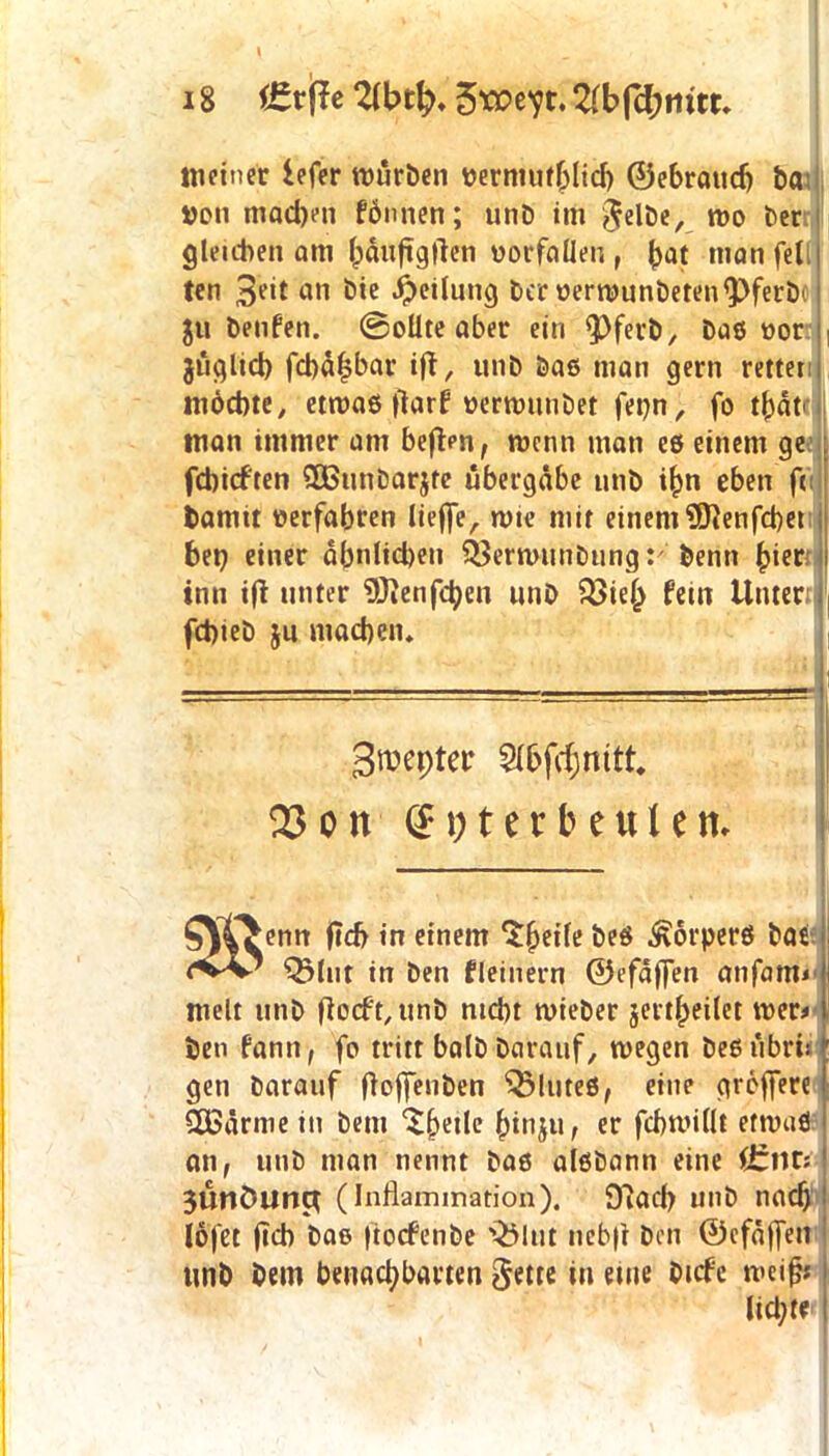 18 ffe 2U>t{). $xozyt, 2(bfd;tntr. meiner iefer mürben «ermufhlicb ©ebraucfj ba üon machen fdnnen; unb im gelbe, wo ber gleichen am (jäuftglTen verfallen , (>at man feil ten 3e*t «n bie Teilung Der uerwunbeten'pferb' ju benfen. ©ollte aber ein <Pferb, baß «or , jüglicl) fchäljbar ift, unb baß man gern rettet möchte, etwaß |tarf uertminbet fet;n, fo thät man immer am befien, wenn man eß einem ge febieften QBunbarjte übergäbe unb ihn eben ft: barnu «erfahren lieffe, wte mit einem'Sftenfcbet bet; einer ähnlichen SSerwunbung:' benn hier; inn ift unter Sftenfchen unb Q3ie(> fein Unter j fchieb ju machen. Swepter Sl&fcjnitt. 03on (EpterbeuUm ^YCwcnn ftd> *n einem $$etle beö Körpers bat && Q3lut in ben fleiuern ©efäffen anfami melt unb florft/ttnb nicht wieber jettheilet wer* ben fantt, fo tritt halb barauf, wegen beßübrh gen barauf floffenDen ^luteß, eine greffere SEBärme in bem ^hetle hinju, er fcflwillt etwaß an, unb man nennt baß alßbann eine firttt; 3urtöung (Inflammation). Dlacb unb nach löfet fleh bae ftoefenbe Q5lut nebfl ben ©cfäffett unb bem benachbarten gelte in eme bicfe weif;; licl;te