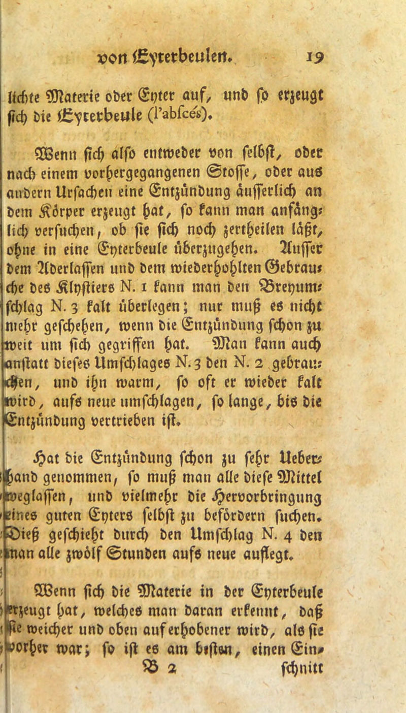 Jid>te Materie ober (St;ter auf, unb fo erzeugt f?cf> bie (Eiterbeule (Tabfces). £öemt fic^ alfo cn(n?ct>cr von felbft, ober nad> einem vorhergegangenen Stoffe, ober aus airbern Urfacben eine (£nt$ünbung äufferlid) an bem Körper erjeugt $at, fo fann man anfangs \\d) verfndfen, ob fic ftcb noch sertljeilen lägt, o()iie in eine ©pterbeule uberjugefjen. Puffer bem 2lberlaffen unb bem wieberhohlien@ebrau* ehe Des Älpfiiere N. i fann man ben Q3rei)ums fd;lag N. 3 falt überlegen; nur mufj es nicht mehr gefcbehen, wenn bte QSntjünbung fchon ju weit um ftcb gegriffen (fat. 5ftau fann auch anflatt Diefes Umfd)lages N.3 ben N. 2 gebratis <9en, unb i§n warm, fo oft er wieber falt wirb, aufs neue timfd)lagen, fo lange, bis bie ßntjunbung vertrieben ift. J?at bie (Sntjünbung fchon ju fe^r Uebecs (janb genommen, fo mufj man alle biefe Mittel weglaffen, unb vielmehr bie Jpervorbringung 1 eines guten öfters felbft ju beforbern fucben. ; 5I)ie§ gefd)iel>t btird) ben Umfd)lag N. 4 ben ! man alle jwolf ©tunben aufs neue auflegt. i 5Benn ftch bie Materie in ber (£t)terbeule ^tjeugt ()at, welches man Daran erfennt, bafj \m weicher unb oben auf erhobener wirb, alsfte Vorher war; fo ifl es am heften, einen (£in# ( 55 2 fchnitt