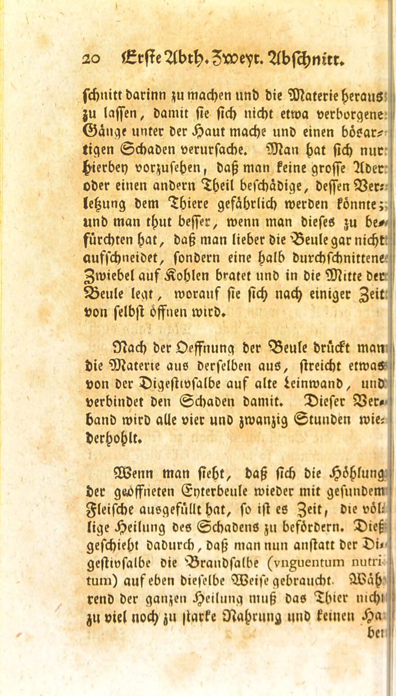 fchnitt barinn *u machen unb bie Materie heraus }u laffen, bamit fie ficb nicht etwa verbetene ©äuge unter ber #aut mache unb einen bosat;? tigen 0chaben oerurfacbe. SJlan bat fid) nur b'ierbet) üor$ufeben r baf? man feine groffe 'Hbec ober einen anbern ‘Sbeil befchäbige, Defjen ?33er? leljung bem ‘Sbiere gefährlich werben fonme; unb man tbut beffer, wenn man biefes ju be# fürchten bat, ba§ man lieber bie \5eule gar nicht auffchneibet, fonbern eine halb burchfchnittene ^wiebel auf Noblen bratet unb in bie SEftitte bet SSeule legt, worauf fte ftcf> nach einiger 3e*t oon fetbfl offnen wtrb. fftacb ber Deffnung ber QSeule brücft man bie Materie aus berfelben auö, fireicht etwas uon ber jMgeftwfalbe auf alte ieinwanb, unb oerbinbet ben 0chaben bamit. tiefer 53er« banb wirb alle oier unb jwanjig 0tuuben mm bekohlt. SDSenn man (lebt, baf* (Ich bie Jalung ber geöffneten (Soterbeule wieber mit gefunbem gleifche auegefüllt bat, fo itf es 3e*ff 0,0 lige Teilung öes 0chabenö ju beförbern. $)ie£ gefchtebt baburch, bafj man nun anfiatt ber t5i< gefhofalbe Die 'QJranbfalbe (vnguentum nutri- tum) auf eben biefelbe SBeife gebraucht. iHSäb renb ber ganzen Teilung mu§ bas ‘Slüer mehl ju oiel noch ju (tarfe Nahrung unb feinen Sja