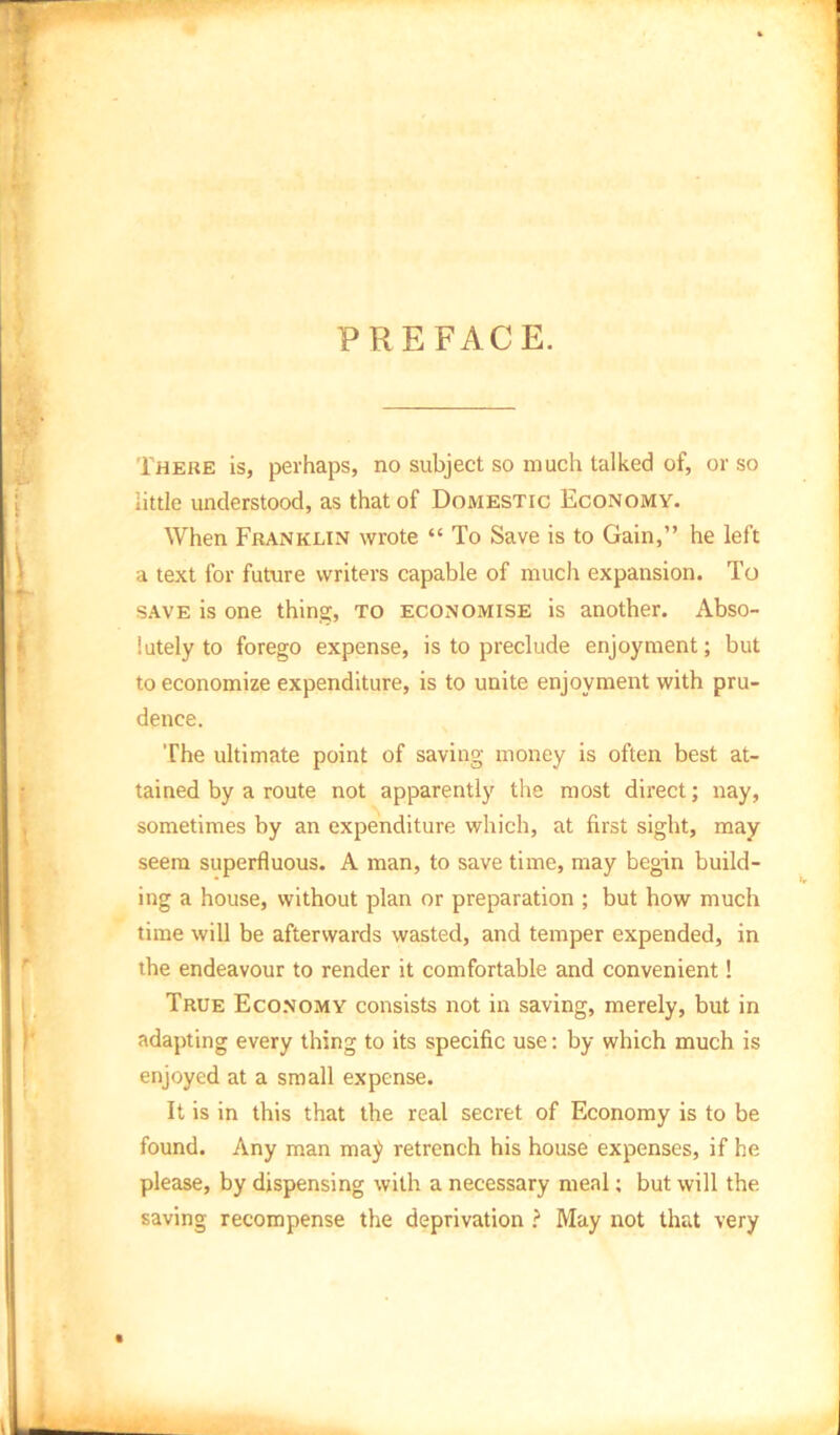 PREFACE. There is, perhaps, no subject so much talked of, or so iittle understood, as that of Domestic Economy. When Franklin wrote “ To Save is to Gain,” he left a text for future writers capable of much expansion. To SAVE is one thing, to economise is another. Abso- lutely to forego expense, is to preclude enjoyment; but to economize expenditure, is to unite enjoyment with pru- dence. The ultimate point of saving money is often best at- tained by a route not apparently the most direct; nay, sometimes by an expenditure which, at first sight, may seem superfluous. A man, to save time, may begin build- ing a house, without plan or preparation ; but how much time will be afterwards wasted, and temper expended, in the endeavour to render it comfortable and convenient! True Economy consists not in saving, merely, but in adapting every thing to its specific use: by which much is enjoyed at a small expense. It is in this that the real secret of Economy is to be found. Any man maj retrench his house expenses, if he please, by dispensing with a necessary meal; but will the saving recompense the deprivation ? May not that very