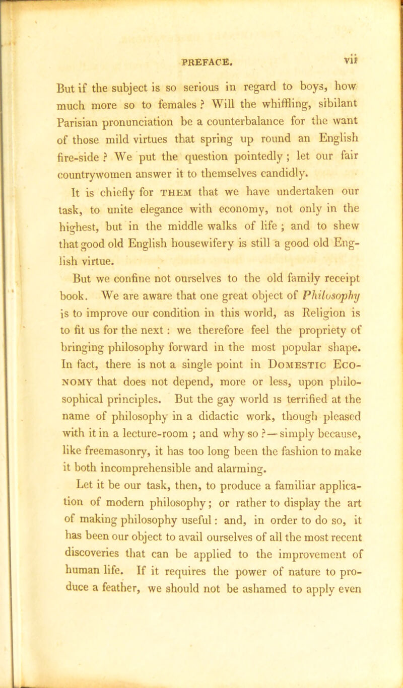 But if the subject is so serious in regard to boys, bow much more so to females ? Will the whiffling, sibilant Parisian pronunciation be a counterbalance for the want of those mild virtues that spring up round an English fire-side ? We put the question pointedly ; let our fair countrywomen answer it to themselves candidly. It is chiefly for them that we have undertaken our task, to unite elegance with economy, not only in the highest, but in the middle walks of life ; and to shew that good old English housewifery is still a good old Eng- lish virtue. But we confine not ourselves to the old family receipt book. We are aware that one great object of Philosophy is to improve our condition in this world, as Religion is to fit us for the next: we therefore feel the propriety of bringing philosophy forward in the most popular shape. In fact, there is not a single point in Domestic Eco- nomy that does not depend, more or less, upon philo- sophical principles. But the gay world is terrified at the name of philosophy in a didactic work, though pleased with it in a lecture-room ; and why so ?—simply because, like freemasonry, it has too long been the fashion to make it both incomprehensible and alarming. Let it be our task, then, to produce a familiar applica- tion of modern philosophy; or rather to display the art of making philosophy useful: and, in order to do so, it has been our object to avail ourselves of all the most recent discoveries that can be applied to the improvement of human life. If it requires the power of nature to pro- duce a feather, we should not be ashamed to apply even