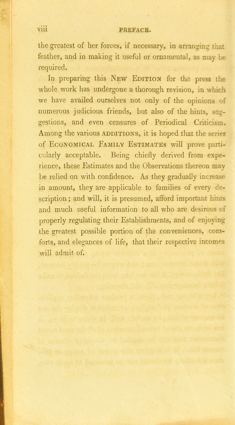 the greatest of her forces, if necessary, in arranging that feather, and in making it useful or ornamental, as may be required. In preparing this New Edition for the press the whole work has undergone a thorough revision, in which we have availed ourselves not only of the opinions of numerous judicious friends, but also of the hints, sug- gestions, and even censures of Periodical Criticism. Among the various additions, it is hoped that the series of Economical Family Estimates will prove parti- cularly acceptable. Being chiefly derived from expe- rience, these Estimates and the Observations thereon may be relied on with confidence. As they gradually increase in amount, they are applicable to families of every de- scription ; and will, it is presumed, afford important hints and much useful information to all who are desirous of properly regulating their Establishments, and of enjoying the greatest possible portion of the conveniences, com- forts, and elegances of life, that their respective incomes will admit of.