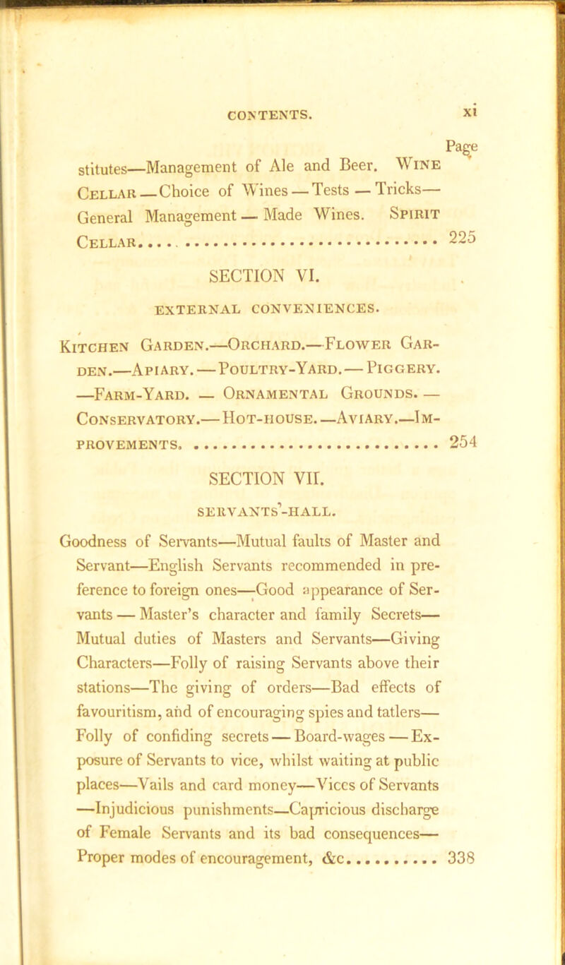 stitutes—Management of Ale and Beer. Wine Cellar — Choice of Wines — Tests—Tricks— General Management — Made Wines. Spirit Cellar..... 225 SECTION VI. EXTERNAL CONVENIENCES. Kitchen Garden.—Orchard.—Flower Gar- den.—Apiary. — Poultry-Yard. — Piggery. —Farm-Yard. — Ornamental Grounds. — Conservatory.— Hot-house.—Aviary.—Im- provements 254 SECTION VII. servants’-hall. Goodness of Servants—Mutual faults of Master and Servant—English Servants recommended in pre- ference to foreign ones—Good appearance of Ser- vants — Master’s character and family Secrets— Mutual duties of Masters and Servants—Giving Characters—Folly of raising Servants above their stations—The giving of orders—Bad effects of favouritism, and of encouraging spies and tatlers— Folly of confiding secrets — Board-wages — Ex- posure of Servants to vice, whilst waiting at public places—Vails and card money—Vices of Servants —Injudicious punishments—Capricious discharge of Female Servants and its bad consequences— Proper modes of encouragement, &c 338