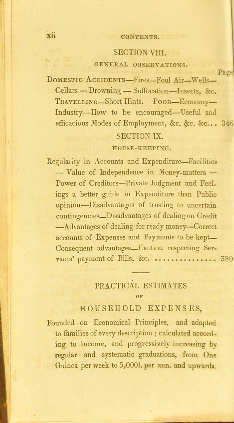 SECTION VIII. GENERAL OBSERVATIONS. Page Domestic Accidents—Fires—Foul Air—Wells— Cellars — Drowning — Suffocation—Insects, &c. Travelling—Short Hints. Poor—Economy— Industry—How to be encouraged—Useful and efficacious Modes of Employment, &c. £c. &c... 346 SECTION IX. HOUSE-KEEPING. Regularity in Accounts and Expenditure—Facilities — Value of Independence in Money-matters — Power of Creditors—Private Judgment and Feel- ings a better guide in Expenditure than Public- opinion—Disadvantages of trusting to uncertain contingencies—Disadvantages of dealing on Credit —Advantages of dealing for ready money—Correct accounts of Expenses and Payments to be kept— Consequent advantages—Caution respecting Ser- vants’ payment of Bills, &c 380 PRACTICAL ESTIMATES OF HOUSEHOLD EXPENSES, Founded on Economical Principles, and adapted to families of every description ; calculated accord- ing to Income, and progressively increasing by regular and systematic graduations, from One Guinea per week to 5,0001. per ann. and upwards.