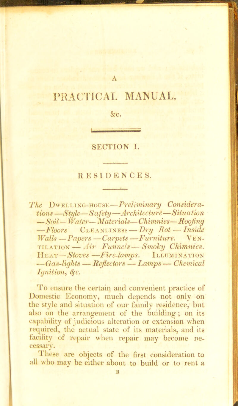 A PRACTICAL MANUAL, &C. SECTION I. RESIDENCES. The Dwelling-house—Preliminary Considera- t ion s —Style—S afety—Architecture—Situation — Soil — Water— Materials— Chimnies— Roofing —Floors Cleanliness — Dry Rot — Inside Walls — Papers — Carpets —Furniture. Ven- tilation— Air Funnels—Smoky Chimnies. Heat—Stoves —Fire-lamps. Illumination —Gas-lights — Reflectors — Lamps — Chemical Ignition, Sfc. To ensure the certain and convenient practice of Domestic Economy, much depends not only on the style and situation of our family residence, but also on the arrangement of the building; on its capability of judicious alteration or extension when required, the actual state of its materials, and its facility of repair when repair may become ne- cessary. These are objects of the first consideration to all who may be either about to build or to rent a B