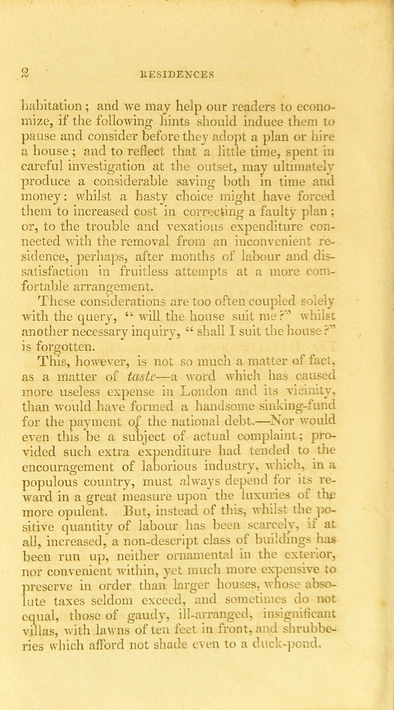 O habitation; and we may help our readers to econo- mize, if the following hints should induce them to pause and consider before they adopt a plan or hire a house; and to reflect that a little time, spent in careful investigation at the outset, may ultimately produce a considerable saving both in time and money: whilst a hasty choice might have forced them to increased cost in correcting a faulty plan; or, to the trouble and vexatious expenditure con- nected with the removal from an inconvenient re- sidence, perhaps, after months of labour and dis- satisfaction in fruitless attempts at a more com- fortable arrangement. These considerations are too often coupled solely with the query, “ will the house suit me?” whilst another necessary inquiry, u shall I suit the house r is forgotten. This, however, is not so much a matter of fact, as a matter of taste—a word which has caused more useless expense in London and its vicinity, than would have formed a handsome sinking-fund for the payment of the national debt.—Nor would even this be a subject of actual complaint; pro- vided such extra expenditure had tended to the encouragement of laborious industry, which, in a populous country, must always depend for its re- ward in a great measure upon the luxuries of the more opulent. But, instead of this, whilst the 'po- sitive quantity of labour has been scarcely, if at all, increased, a non-descript class of buildings has been run up, neither ornamental in the exterior, nor convenient within, yet much more expensive to preserve in order than larger houses, whose abso- lute taxes seldom exceed, and sometimes do not equal, those of gaudy, ill-arranged, insignificant villas, with lawns often feet in front, and shrubbe- ries which afford not shade even to a duck-pond.