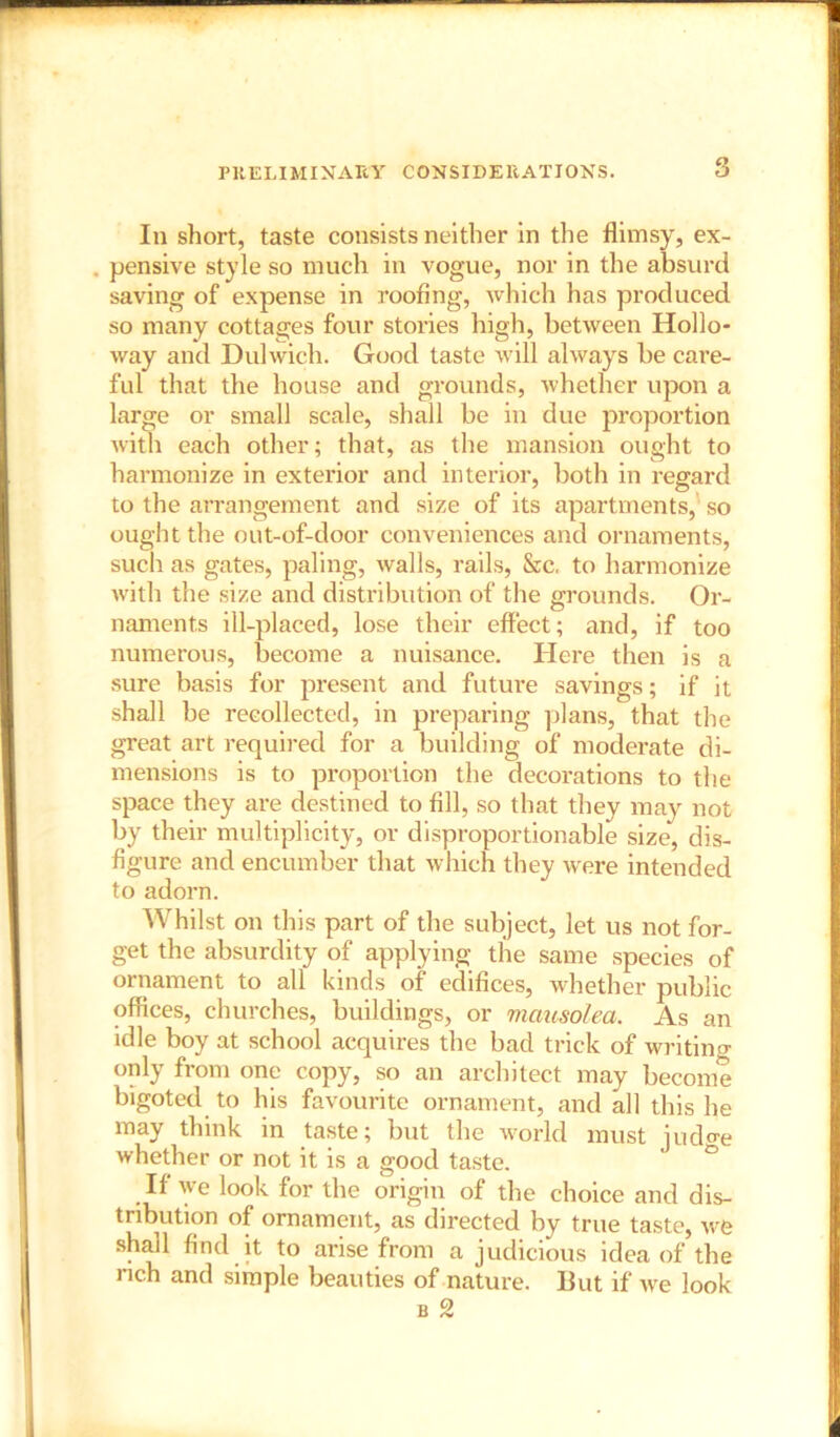 PRELIMINARY CONSIDERATIONS. In short, taste consists neither in the flimsy, ex- . pensive style so much in vogue, nor in the absurd saving of expense in roofing, which has produced so many cottages four stories high, between Hollo- way and Dulwich. Good taste will always be care- ful that the house and grounds, whether upon a large or small scale, shall be in due proportion with each other; that, as the mansion ought to harmonize in exterior and interior, both in regard to the arrangement and size of its apartments, so ought the out-of-door conveniences and ornaments, such as gates, paling, walls, rails, &c, to harmonize with the size and distribution of the grounds. Or- naments ill-placed, lose their effect; and, if too numerous, become a nuisance. Here then is a sure basis for present and future savings; if it shall be recollected, in preparing plans, that the great art required for a building of moderate di- mensions is to proportion the decorations to the space they are destined to fill, so that they may not by their multiplicity, or disproportionable size, dis- figure and encumber that which they were intended to adorn. Whilst on this part of the subject, let us not for- get the absurdity of applying the same species of ornament to all kinds of edifices, whether public offices, churches, buildings, or mcmsolea. As an idle boy at school acquires the bad trick of writing- only from one copy, so an architect may become bigoted to his favourite ornament, and all this he may think in taste; but the world must judo-e whether or not it is a good taste. If we look for the origin of the choice and dis- tribution of ornament, as directed by true taste, we shall find it to arise from a judicious idea of the rich and simple beauties of nature. But if we look b 2