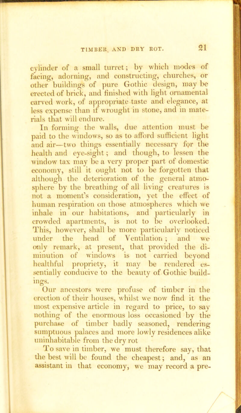 O! cylinder of a small turret; by which modes of facing, adorning, and constructing, churches, or other buildings of pure Gothic design, may be erected of brick, and finished with light ornamental carved work, of appropriate taste and elegance, at less expense than if wrought in stone, and in mate- rials that will endure. In forming the walls, due attention must be paid to the windows, so as to afford sufficient light and air—two things essentially necessary fgr the health and eye-sight; and though, to lessen the window tax may be a very proper part of domestic economy, still it ought not to be forgotten that although the deterioration of the general atmo- sphere by the breathing of all living creatures is not a moment’s consideration, yet the effect of human respiration on those atmospheres which we inhale in our habitations, and particularly in crowded apartments, is not to be overlooked. This, however, shall be more particularly noticed under the head of Ventilation ; and we only remark, at present, that provided the di- minution of windows is not carried beyond healthful propriety, it may be rendered es- sentially conducive to the beauty of Gothic build- ings. Our ancestors were profuse of timber in the erection of their houses, whilst we now find it the most expensive article in regard to price, to say nothing of the enormous loss occasioned by the purchase of timber badly seasoned, rendering sumptuous palaces and more lowly residences alike uninhabitable from the dry rot To save in timber, we must therefore say, that the best will be found the cheapest; and, as an assistant in that economy, we may record a pre-