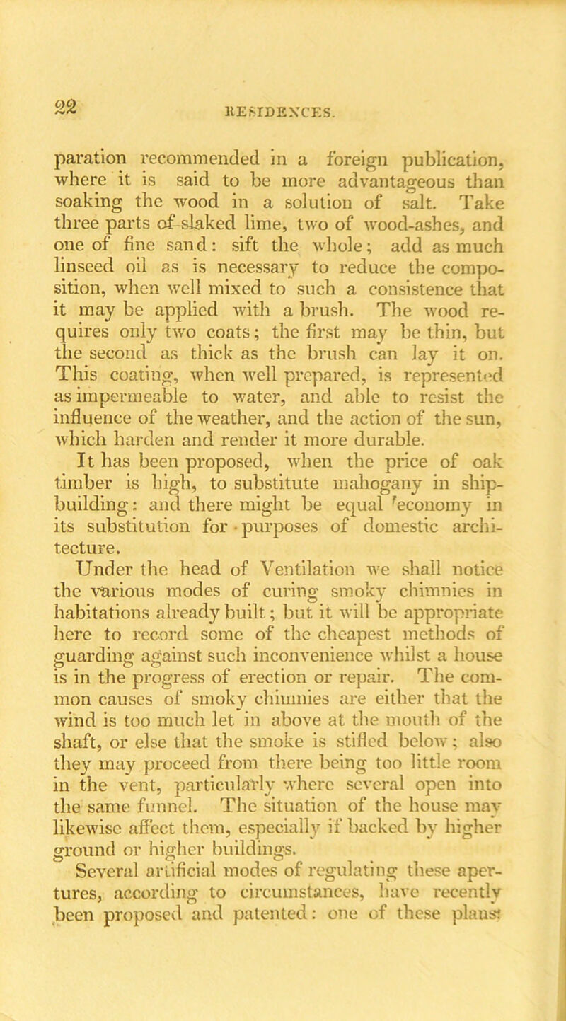 paration recommended in a foreign publication, where it is said to be more advantageous than soaking the wood in a solution of salt. Take three parts of slaked lime, two of wood-ashes, and one of fine sand: sift the whole; add as much linseed oil as is necessary to reduce the compo- sition, when well mixed to such a consistence that it may be applied with a brush. The wood re- quires only two coats; the first may be thin, but the second as thick as the brush can lay it on. This coating, when well pi’epared, is represented as impermeable to water, and able to resist the influence of the weather, and the action of the sun, which harden and render it more durable. It has been proposed, when the price of oak timber is high, to substitute mahogany in ship- building : and there might be equal ^economy in its substitution for • purposes of domestic archi- tecture. Under the head of Ventilation we shall notice the various modes of curing smoky chimnies in habitations already built; but it will be appropriate here to record some of the cheapest methods of guarding against such inconvenience whilst a house is in the progress of erection or repair. The com- mon causes of smoky chimnies are either that the wind is too much let in above at the mouth of the shaft, or else that the smoke is stifled below; also they may proceed from there being too little room in the vent, particularly where several open into the same funnel. The situation of the house may likewise affect them, especially if backed bv higher ground or higher buildings. Several artificial modes of regulating these aper- tures, according to circumstances, have recently been proposed and patented: one of these plans!