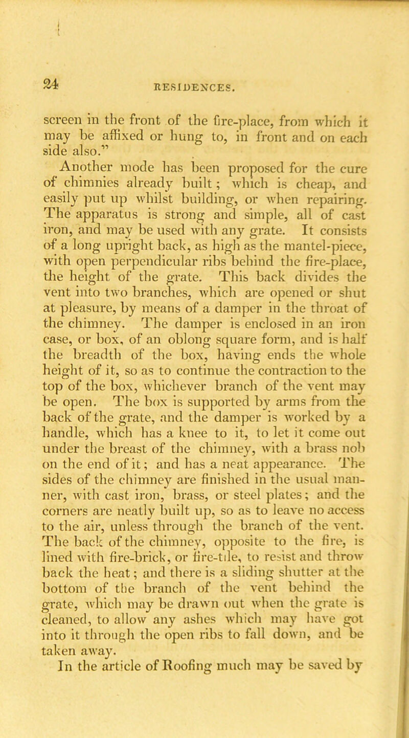 screen in the front of the fire-place, from which it may be affixed or hung to, in front and on each side also.” Another mode has been proposed for the cure of chimnies already built; which is cheap, and easily put up whilst building, or when repairing. The apparatus is strong and simple, all of cast iron, and may be used with any grate. It consists of a long upright back, as high as the mantel-piece, with open perpendicular ribs behind the fire-place, the height of the grate. This back divides the vent into two branches, which are opened or shut at pleasure, by means of a damper in the throat of the chimney. The damper is enclosed in an iron case, or box, of an oblong square form, and is half the breadth of the box, having ends the whole height of it, so as to continue the contraction to the top of the box, whichever branch of the vent may be open. The box is supported by arms from the back of the grate, and the damper is worked by a handle, which has a knee to it, to let it come out under the breast of the chimney, with a brass nob on the end of it; and has a neat appearance. The sides of the chimney are finished in the usual man- ner, with cast iron, brass, or steel plates; and the corners are neatly built up, so as to leave no access to the air, unless through the branch of the vent. The back of the chimney, opposite to the fire, is lined with fire-brick, or fire-tile, to resist and throw back the heat; and there is a sliding shutter at the bottom of the branch of the vent behind the grate, which may be drawn out when the grate is cleaned, to allow any ashes which may have got into it through the open ribs to fall down, and be taken away. In the article of Roofing much may be saved by