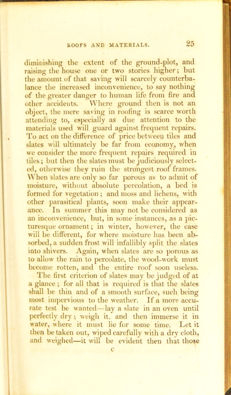 HOOFS AND MATERIALS. dimiuishing the extent of the ground-plot, and raising the house one or two stories higher; but the amount of that saving will scarcely counterba- lance the increased inconvenience, to say nothing of the greater danger to human life from fire and other accidents. Where ground then is not an object, the mere saving in roofing is scarce worth attending to, especially as due attention to the materials used will guard against frequent repairs. To act on the difference of price between tiles and slates will ultimately be far from economy, when we consider the more frequent repairs required in tiles; but then the slates must be judiciously select- ed, otherwise they ruin the strongest roof frames. When slates are only so far porous as to admit of moisture, without absolute percolation, a bed is formed for vegetation ; and moss and lichens, with other parasitical plants, soon make their appear- ance. In summer this may not be considered as an inconvenience, but, in some instances, as a pic- turesque ornament; in winter, however, the case will be different, for where moisture has been ab- sorbed, a sudden frost will infallibly split the slates into shivers. Again, when slates are so poi’ous as to allow the rain to percolate, the wood-work must become rotten, and the entire I’oof soon useless. The first criterion of slates may be judged of at a glance; for all that is required is that the slates shall be thin and of a smooth surface, such being most impervious to the weather. If a more accu- rate test be wanted—lay a slate in an oven until perfectly dry ; weigh it, and then immerse it in water, where it must lie for some time. Let it then be taken out, wiped carefully with a dry cloth, and weighed—it will be evident then that those c
