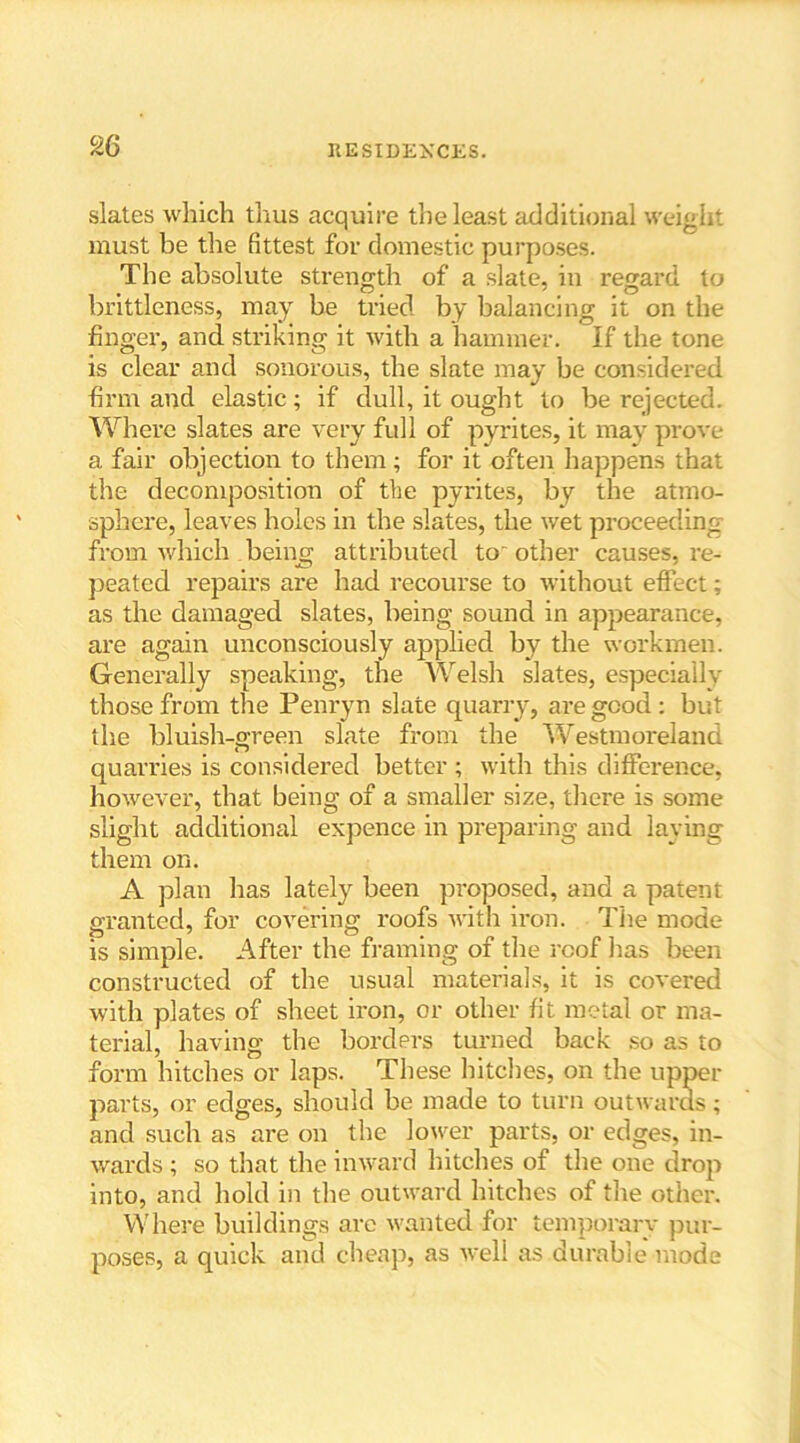 slates which thus acquire the least additional weight must be the fittest for domestic purposes. The absolute strength of a slate, in regard to brittleness, may be tried by balancing it on the finger, and striking it with a hammer. If the tone is clear and sonorous, the slate may be considered firm and elastic; if dull, it ought to be rejected. Where slates are very full of pyrites, it may prove a fair objection to them; for it often happens that the decomposition of the pyrites, by the atmo- sphere, leaves holes in the slates, the wet proceeding from which being attributed to' other causes, re- peated repairs are had recourse to without effect; as the damaged slates, being sound in appearance, are again unconsciously applied by the workmen. Generally speaking, the Welsh slates, especially those from the Penryn slate quarry, are good: but the bluish-green slate from the Westmoreland quarries is considered better ; with this difference, however, that being of a smaller size, there is some slight additional expence in preparing and laving them on. A plan has lately been proposed, and a patent granted, for covering roofs with iron. The mode is simple. After the framing of the roof lias been constructed of the usual materials, it is covered with plates of sheet iron, or other fit metal or ma- terial, having the borders turned back so as to form hitches or laps. These hitches, on the upper parts, or edges, should be made to turn outwards; and such as are on the lower parts, or edges, in- wards ; so that the inward hitches of the one drop into, and hold in the outward hitches of the other. Where buildings arc wanted for temporarv pur- poses, a quick and cheap, as well as durable mode