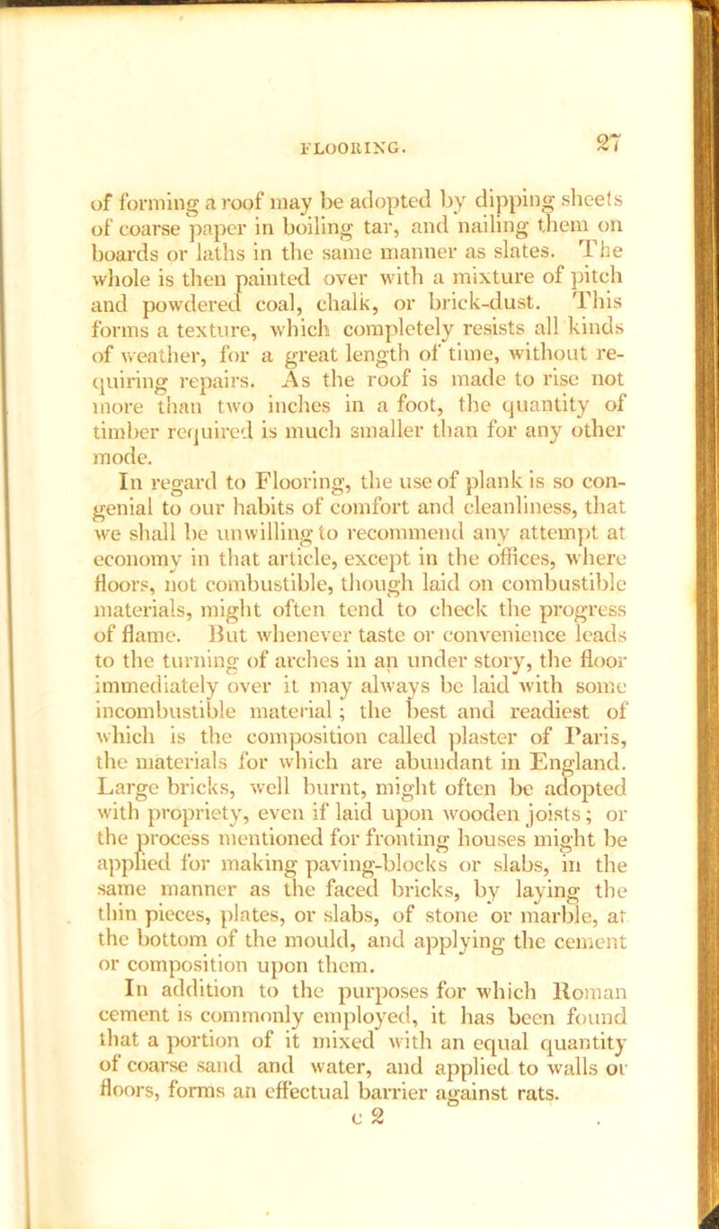 FLOORING. n of forming a roof may be adopted by dipping sheets of coarse paper in boiling tar, and nailing them on boards or laths in the same manner as slates. The whole is then painted over with a mixture of pitch and powdered coal, chalk, or brick-dust. This forms a texture, which completely resists all kinds of weather, for a great length of time, without re- quiring repairs. As the roof is made to rise not more than two inches in a foot, the quantity of timber required is much smaller than for any other mode. In regard to Flooring, the use of plank is so con- genial to our habits of comfort and cleanliness, that we shall be unwilling to recommend any attempt at economy in that article, except in the offices, where floors, not combustible, though laid on combustible materials, might often tend to check the progress of flame. But whenever taste or convenience leads to the turning of arches in an under story, the floor immediately over it may always be laid with some incombustible material; the best and readiest of which is the composition called plaster of Paris, the materials for which are abundant in England. Large bricks, well burnt, might often be adopted with propriety, even if laid upon wooden joists; or the process mentioned for fronting houses might be applied for making paving-blocks or slabs, in the same manner as the faced bricks, by laying the thin pieces, plates, or slabs, of stone or marble, at the bottom of the mould, and applying the cement or composition upon them. In addition to the purposes for which Roman cement is commonly employed, it has been found that a portion of it mixed with an equal quantity of coarse sand and water, and applied to walls or floors, forms an effectual barrier against rats.
