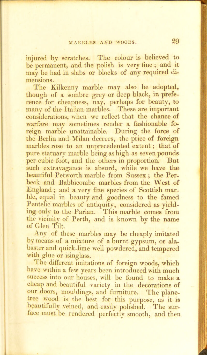 injured by scratches. The colour is believed to be permanent, and the polish is very fine; and it may be had in slabs or blocks of any required di- mensions. The Kilkenny marble may also be adopted, though of a sombre grey or deep black, in prefe- rence for cheapness, nay, perhaps for beauty, to many of the Italian marbles. These are important considerations, when we reflect that the chance of warfare may sometimes render a fashionable fo- reign marble unattainable. During the force of the Berlin and Milan decrees, the price of foreign marbles rose to an unprecedented extent; that of pure statuary marble being as high as seven pounds per cubic foot, and the others in proportion. But such extravagance is absurd, while we have the beautiful Petworth marble from Sussex; the Per- beck and Babbicombe marbles from the West of England; and a very fine species of Scottish mar- ble, equal in beauty and goodness to the famed Pentehc marbles of antiquity, considered as yield- ing only to the Parian. This marble comes from the vicinity of Perth, and is known by the name of Glen Tilt. Any of these marbles may be cheaply imitated by means of a mixture of a burnt gypsum, or ala- baster and quick-lime well powdered, and tempered with glue or isinglass. The different imitations of foreign woods, which have within a few years been introduced with much success into our houses, will be found to make a cheap and beautiful variety in the decorations of our doors, mouldings, and furniture. The plane- tree wood is the best for this purpose, as it is beautifully veined, and easily polished. The sur- face must, be rendered perfectly smooth, and then