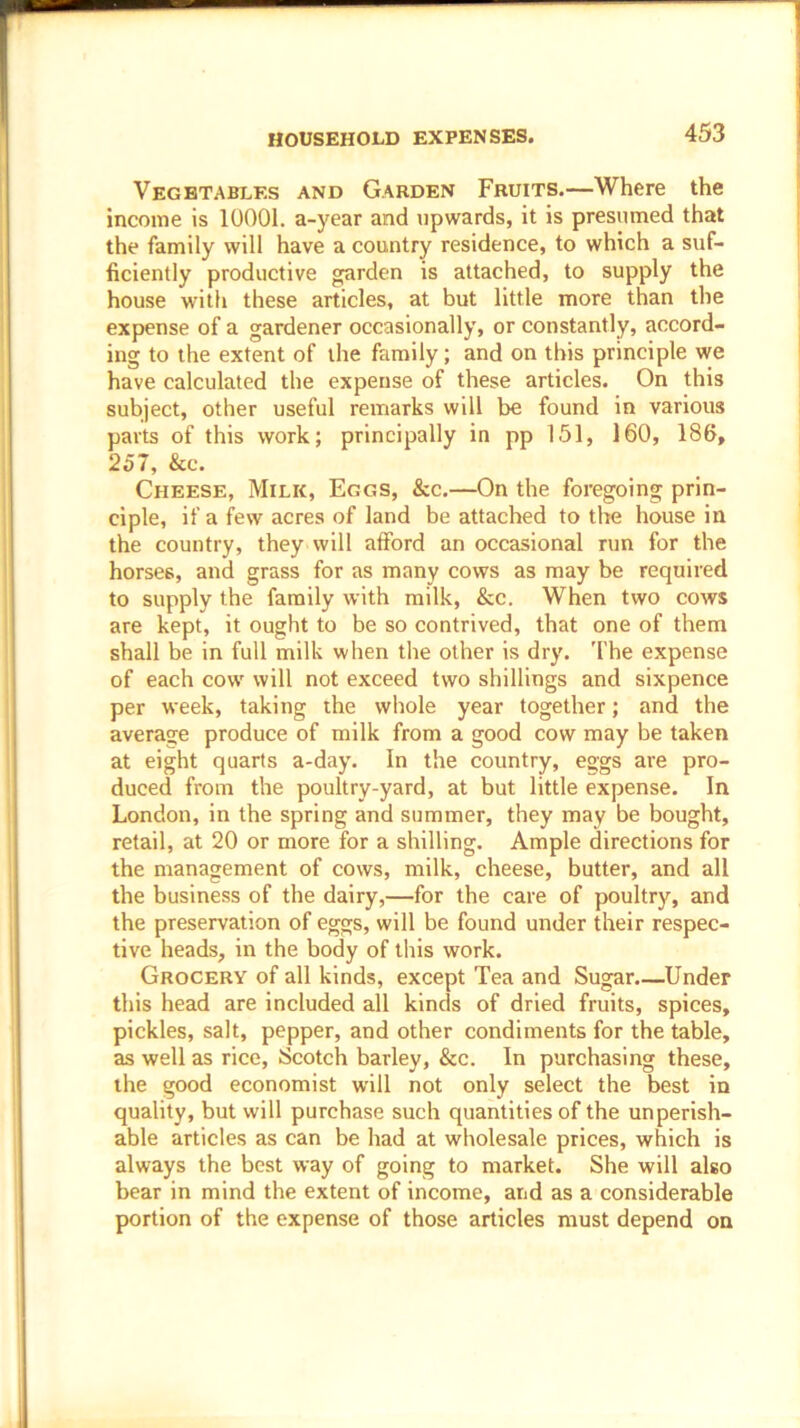 Vegetables and Garden Fruits.—Where the income is 10001. a-year and upwards, it is presumed that the family will have a country residence, to which a suf- ficiently productive garden is attached, to supply the house with these articles, at but little more than the expense of a gardener occasionally, or constantly, accord- ing to the extent of the family; and on this principle we have calculated the expense of these articles. On this subject, other useful remarks will be found in various parts of this work; principally in pp 151, 160, 186, 257, &c. Cheese, Milk, Eggs, &c.—On the foregoing prin- ciple, if a few acres of land be attached to the house in the country, they will afford an occasional run for the horses, and grass for as many cows as may be required to supply the family with milk, &c. When two cows are kept, it ought to be so contrived, that one of them shall be in full milk when the other is dry. The expense of each cow will not exceed two shillings and sixpence per week, taking the whole year together; and the average produce of milk from a good cow may be taken at eight quarts a-day. In the country, eggs are pro- duced from the poultry-yard, at but little expense. In London, in the spring and summer, they may be bought, retail, at 20 or more for a shilling. Ample directions for the management of cows, milk, cheese, butter, and all the business of the dairy,—for the care of poultry, and the preservation of eggs, will be found under their respec- tive heads, in the body of this work. Grocery of all kinds, except Tea and Sugar.—Under this head are included all kinds of dried fruits, spices, pickles, salt, pepper, and other condiments for the table, as well as rice, Scotch barley, &c. In purchasing these, the good economist will not only select the best in quality, but will purchase such quantities of the unperish- able articles as can be had at wholesale prices, which is always the best way of going to market. She will also bear in mind the extent of income, and as a considerable portion of the expense of those articles must depend on