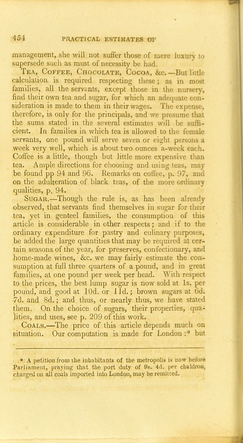 management, she will not suffer those of mere luxury to supersede such as must of necessity be had. Tea, Coffee, Chocolate, Cocoa, &c.—But little calculation is required respecting these; as in most families, all the servants, except those in the nursery, find their own tea and sugar, for which an adequate con- sideration is made to them in their wages. The expense, therefore, is only for the principals, and we presume that the sums stated in the several estimates will be suffi- cient. In families in which tea is allowed to the female servants, one pound will serve seven or eight persons a week very well, which is about two ounces a-week each. Coffee is a little, though but little more expensive than tea. Ample directions for choosing and using teas, may be found pp 94 and 96. Remarks on coffee, p. 97, and on the adulteration of black teas, of the more ordinary qualities, p. 94. Sugar.—Though the rule is, as has been already observed, that servants find themselves in sugar for their tea, yet in genteel families, the consumption of this article is considerable in other respects; and if to the ordinary expenditure for pastry and culinary purposes, be added the large quantities that may be required at cer- tain seasons of the year, for preserves, confectionary, and home-made wines, &c. we may fairly estimate the con- sumption at full three quarters of a pound, and in great families, at one pound per week per head. With respect to the prices, the best lump sugar is now sold at Is. per pound, and good at lOd. or lid.; brown sugars at 6a. 7d. and 8d.; and thus, or nearly thus, we have stated them. On the choice of sugars, their properties, qua- lities, and uses, see p. 209 of this work. Coals.—The price of this article depends much on situation. Our computation is made for London :* but * A petition from the inhabitants of the metropolis is now before Parliament, praying that the port duty of 9s. 4d. per chaldron, charged on all coals imported into London, may be remitted.